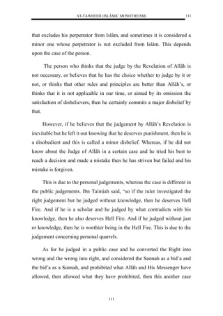 AT-TAWHEED (ISLÂMIC MONOTHEISM) 
111 
that excludes his perpetrator from Islâm, and sometimes it is considered a 
minor one whose perpetrator is not excluded from Islâm. This depends 
upon the case of the person. 
The person who thinks that the judge by the Revelation of Allâh is 
not necessary, or believes that he has the choice whether to judge by it or 
not, or thinks that other rules and principles are better than Allâh’s, or 
thinks that it is not applicable in our time, or aimed by its omission the 
satisfaction of disbelievers, then he certainly commits a major disbelief by 
that. 
However, if he believes that the judgement by Allâh’s Revelation is 
inevitable but he left it out knowing that he deserves punishment, then he is 
a disobedient and this is called a minor disbelief. Whereas, if he did not 
know about the Judge of Allâh in a certain case and he tried his best to 
reach a decision and made a mistake then he has striven but failed and his 
mistake is forgiven. 
This is due to the personal judgements, whereas the case is different in 
the public judgements. Ibn Taimiah said, “so if the ruler investigated the 
right judgement but he judged without knowledge, then he deserves Hell 
Fire. And if he is a scholar and he judged by what contradicts with his 
knowledge, then he also deserves Hell Fire. And if he judged without just 
or knowledge, then he is worthier being in the Hell Fire. This is due to the 
judgement concerning personal quarrels. 
As for he judged in a public case and he converted the Right into 
wrong and the wrong into right, and considered the Sunnah as a bid’a and 
the bid’a as a Sunnah, and prohibited what Allâh and His Messenger have 
allowed, then allowed what they have prohibited, then this another case 
111 
 