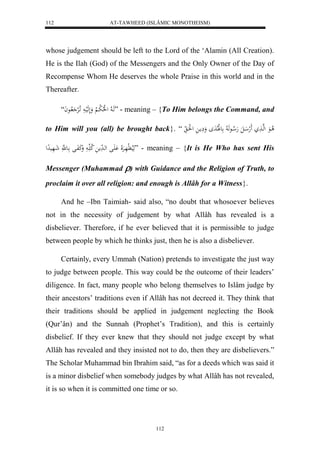 AT-TAWHEED (ISLÂMIC MONOTHEISM) 
112 
whose judgement should be left to the Lord of the ‘Alamin (All Creation). 
He is the Ilah (God) of the Messengers and the Only Owner of the Day of 
Recompense Whom He deserves the whole Praise in this world and in the 
Thereafter. 
هَا لا ل لُلا ل با لْا وَلَهَليا اَ لالرْ لااعاَ “ ” - meaning – {To Him belongs the Command, and 
to Him will you (all) be brought back}. “ لا اعَ لهها لََه الَ هَلا اعهَ لا عللَالادَ وَ مَِا ل لَُا 
هَيلا لَّهَارَْلَا اَََْل لها دَم لا ك ا وَكَفَال اع هَّ شَاهَيدِل ” - meaning – {It is He Who has sent His 
Messenger (Muhammad ) with Guidance and the Religion of Truth, to 
proclaim it over all religion: and enough is Allâh for a Witness}. 
And he –Ibn Taimiah- said also, “no doubt that whosoever believes 
not in the necessity of judgement by what Allâh has revealed is a 
disbeliever. Therefore, if he ever believed that it is permissible to judge 
between people by which he thinks just, then he is also a disbeliever. 
Certainly, every Ummah (Nation) pretends to investigate the just way 
to judge between people. This way could be the outcome of their leaders’ 
diligence. In fact, many people who belong themselves to Islâm judge by 
their ancestors’ traditions even if Allâh has not decreed it. They think that 
their traditions should be applied in judgement neglecting the Book 
(Qur’ân) and the Sunnah (Prophet’s Tradition), and this is certainly 
disbelief. If they ever knew that they should not judge except by what 
Allâh has revealed and they insisted not to do, then they are disbelievers.” 
The Scholar Muhammad bin Ibrahim said, “as for a deeds which was said it 
is a minor disbelief when somebody judges by what Allâh has not revealed, 
it is so when it is committed one time or so. 
112 
 