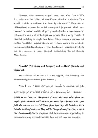 AT-TAWHEED (ISLÂMIC MONOTHEISM) 
113 
However, when someone adopted some rules other than Allâh’s 
Revelation, then this is disbelief, even if they claimed to be mistaken. They 
would certainly be excluded from Islâm by this murder.” Therefore, he 
differentiated between the partial non-repeated judgement, which once 
occurred by mistake, and the adopted general rules that are considered the 
reference for most or all of the legitimate aspects. This is verily considered 
disbelief excluding its people from Islâm. This is because whosoever put 
the Shari’a (Allâh’s Legislation) aside and preferred to resort to a substitute 
thinks surely that this substitute is better than Islâmic Legislation, the deeds 
that is considered a major disbelief contradicting Tawhîd (Islâmic 
Monotheism). 
Al-Wala’ (Allegiance and Support) and Al-Bara’ (Enmity and 
113 
disavowal) 
The definition of Al-Wala’: it is the support, love, honoring, and 
respect among allies internally and externally. 
Allâh  said, “ ل هّلا وََ ه ا لهها مََ مَُلُاااعل لاْلاارَْلا لاه لْ مَا ل له هَّلَا اَُاعوَ لَلََ لههُاا عهَ وَلهها مََ كَفَاالارْول لََ وهَيَااعلاُلا لْ 
له هَّاعولاع لا و لاْلرَْلا اعاَّلَاه لْ مَا ل لههُاعهَ لَلََ له هَّلَا اَُعوَ لَالوهَ ابَ لََ ااحَع لا لههُاعهَ لا ا لْ فَيهَاع اَعهَا لا دواَ ” - meaning – 
{Allâh is the Protector (Supporter) of those who have faith: from the 
depths of darkness He will lead them forth into light. Of those who reject 
faith the patrons are the Evil Ones: from light they will lead them forth 
into the depths of darkness. They will be Companions of the Fire, to dwell 
therein (forever)}. So the allegiance of disbelievers means approaching to 
them and showing love and respect to them in word, deed and intention. 
 