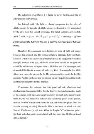 AT-TAWHEED (ISLÂMIC MONOTHEISM) 
114 
The definition of Al-Bara’: it is being far away, hostile, and free of 
114 
after excuses and warnings. 
Ibn Taimiah said, “the believer should antagonize for the sake of 
Allâh, support for the sake of Allâh. Moreover, if unjust is ever committed 
by the ally, then this should not pledge the belief support once existed, 
Allâh  said, “ وَلَ ل ا عََئَفَكَاعاَ مَا ل لهللُاالْمَ يََُ لقلاكَكَالَااعل فَاَ ل اا لََا حعل الَيا اَُلاه اَُع ” - meaning – {If two 
parties among the Believers fall into a quarrel, make you peace between 
them}. 
Therefore, He considered them brothers in spite of fight and wrong 
behavior that existed, and He ordered others to reconcile between them. 
See now O believer: your believer brother should be supported even if he 
wrongly behaved with you, while the disbeliever should be antagonized 
even if he well treated with you. In fact, Allâh has sent His Messenger, and 
descended His Books to make all and every kind of worship be for Allâh 
Alone, and make the support be for His patrons and the enmity be for His 
enemies. And let the honor and the reward be for His patrons and the insult 
and the punishment be for His enemies. 
If someone, for instance, has both good and evil, obedience and 
disobedience, Sunnah and bid’a, then he deserves love and support as mach 
as he acquires good traits, and deserves enmity as much as he acquires evil 
traits. So, the two necessities of honor and insult may gather in one person, 
such as the thief whose hand should be cut and should be given from the 
Muslim treasury to satisfy his needs. This is the basis on which Ahl As- 
Sunnah Wal-Jama’a (people who follow the Prophet’s Tradition and gather 
for that), and other parties contradicted with this basis like Al-Khawarij and 
Al-Mu’tazilah.” 
 