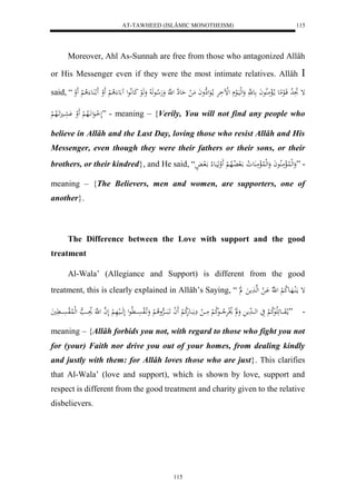 AT-TAWHEED (ISLÂMIC MONOTHEISM) 
115 
Moreover, Ahl As-Sunnah are free from those who antagonized Allâh 
or His Messenger even if they were the most intimate relatives. Allâh  
said, “ إ تََِ لا د قَالعمِع ما لالْمَلُاعاَ ع هَّ وَلهليَالع لللْاَرَْ ما لاعَلهِواَ مَ ل حَعهِ ل هَّ وَ هَلا عهَ لا وَ هَلع كَعلَّاعل ع لا لْ لََو لا عَُ لا لْ لََو 
لَ ل ااعَل اَّلَاه لْ لََو عََْا اََََلاه ل ” - meaning – {Verily, You will not find any people who 
believe in Allâh and the Last Day, loving those who resist Allâh and His 
Messenger, even though they were their fathers or their sons, or their 
brothers, or their kindred}, and He said, “ - ”وَلهللُالْمَلُاعاَ وَلهللُالْمَ عَُ لا و الَ لالُاه لْ لََ وهَيَاع لا الَ ا 
meaning – {The Believers, men and women, are supporters, one of 
another}. 
The Difference between the Love with support and the good 
115 
treatment 
Al-Wala’ (Allegiance and Support) is different from the good 
treatment, this is clearly explained in Allâh’s Saying, “ إ مالَُاهَاع لا ك لْ ل هّلا اَْ ل لهها م ل 
- ”ما لاوَااااع لَََاعلا ك لْ يَ لهاااا دَم وَ ل لاْلرَْلا ااااعلا ك لْ مَاااا ل مَِااَااعهَلا ك لْ لََ ا اََبَاااااهرْولا لْ وَاَ لالوسَْاااا لَّاعل لَهَااااليهَ لْ لَ ه ا ل هَّ لاوَاااا ه لهللُالوسَْاااا يَََّ 
meaning – {Allâh forbids you not, with regard to those who fight you not 
for (your) Faith nor drive you out of your homes, from dealing kindly 
and justly with them: for Allâh loves those who are just}. This clarifies 
that Al-Wala’ (love and support), which is shown by love, support and 
respect is different from the good treatment and charity given to the relative 
disbelievers. 
 