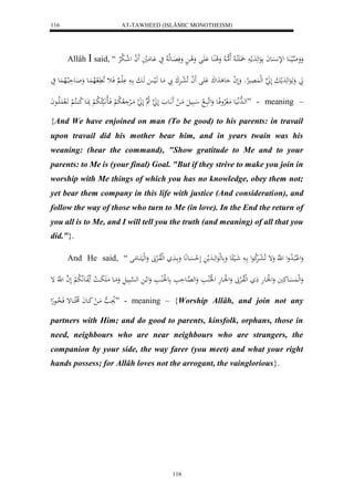AT-TAWHEED (ISLÂMIC MONOTHEISM) 
116 
Allâh  said, “ وَوَ ه اليا عَُ للإ سََّْعاَ عَلهَدَملا لَََََّكا لا لَاهما لا وَل اُِع اَََْل وَل ا وَفَ اَِعهلا لا يَ اَْعمَليَ لََ ا ل ل شا لا ب لرْ 
اَ وَهَعَلهَدَملبَ لَ هَ ا لهل لَََُِاو وَلَ ل ا ع دَلكَ لََْ لََ ا لَا ل عارَْكَ بَّ مَاع هَالي هَابَ ا لََْا فَاث لَا لََّ لاه اَُع وَاَاعحَلبالاه عَُ يَ 
لهااهدلَّايَع مَل لارْوفِااع وَلهَبَاا ل اابَيلَ مَاا ل اَََّاَع لَ هَ ا لا ه لَ هَ ا مَاالرْ لا لا ب لْ فَااالا اَّبَ لا لا ب لْ بَِااَع لا ك اُاكلا لْ اََل لََُاااعاَ ” - meaning – 
{And We have enjoined on man (To be good) to his parents: in travail 
upon travail did his mother bear him, and in years twain was his 
weaning: (hear the command), "Show gratitude to Me and to your 
parents: to Me is (your final) Goal. "But if they strive to make you join in 
worship with Me things of which you has no knowledge, obey them not; 
yet bear them company in this life with justice (And consideration), and 
follow the way of those who turn to Me (in love). In the End the return of 
you all is to Me, and I will tell you the truth (and meaning) of all that you 
did."}. 
And He said, “ وَل لْبلااا لا دول ل هَّ وَإ لَا ل عاارَْلا كعل اا شَاالي ع وَ عهلعَلهَاادَمل لَ ل ح سَْااع عَِّ وَ اا لهللاواالرْبََ وَلهليَكَااعمَل 
وَلهل سََُْاعكَيَ وَل ل لَْاعهَ ذَ لهللاوالرْبََ وَل ل لَْاعهَ ل ل لْلالُاا وَله هاِعحَ ع ل لَْلُا وَل لا له ه سْابَيلَ وَمَاع مَ بَََا ل ا لََناعَلَّا لا ب لْ لَ ه ا ل ه إ 
لاوَا ه مَا ل كَااعاَ لاخلكَاعإ فَ لا ذاعهِل ” - meaning – {Worship Allâh, and join not any 
partners with Him; and do good to parents, kinsfolk, orphans, those in 
need, neighbours who are near neighbours who are strangers, the 
companion by your side, the way farer (you meet) and what your right 
hands possess; for Allâh loves not the arrogant, the vainglorious}. 
116 
 