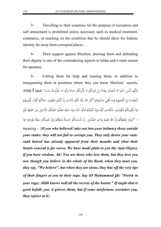 AT-TAWHEED (ISLÂMIC MONOTHEISM) 
118 
3- Travelling to their countries for the purpose of recreation and 
self amusement is prohibited unless necessary such as medical treatment, 
commerce, or teaching on the condition that he should show his Islâmic 
identity far away from corrupted places. 
4- Their support against Muslims, praising them and defending 
their dignity is one of the contradicting aspects to Islâm and a main reason 
for apostasy. 
5- Calling them for help and trusting them, in addition to 
inaugurating them in positions where they can know Muslims’ secrets, 
Allâh  said, “ مَع مََا ههَع لهه مََ مَُلُاعل إ اََكهذَ لَاول عََّ مَ ل لِاو لََّا ب لْ إ مَالهلاع لََّا ب لْ اَبَعإ وَهِول مَع كََُْه لْ قَ ل د دَ ل و 
لهلبَال ف عَُ لا مَ ل فََلاعَل هَ لْ وَمَع لاتَلفَ لا الا دولاهلا لْ لََ كبَالارْ قَ ل د ايَهاهُع هَ لا ب لْ لللْماعَوَ لَ ل ا لا كلُاكلا لْ اََل وَلَااعاَو اع لَََّاكلا لْ لَالوإ لا بهاعاَّلَاه لْ 
وَإ لاوَبهااع لََّا ب لْ وَاَ لالْمَلُاااعاَ عهلبَكَااع لا ك اا وَلَذَل هَلاوااعلا ك لْ قَااعهلاعل مَُهُااع وَلَذَل اَ اََال عل هَْاُاعل اَََْالي لا ب لْ لض عََّمَاالَ مَاا ل لهفَاالي قلااا ل ل 
- ”لامعاَ لاعل فَالي لََّا ب لْ لَ ه ا ل هَّ اَََْي ا لََوَ له هاِ لا دوهَو لَ ل ا لََسَْ ل سْا لا ب لْ حَسَْا لََا سْالْ لا لْ وَلَ ل ا لَا اَِلب لا ب لْ اي مالَفرَْلا حاعل بَِاعَ 
meaning – {O you who believed! take not into your intimacy those outside 
your ranks: they will not fail to corrupt you. They only desire your ruin: 
rank hatred has already appeared from their mouths and what their 
hearts conceal is far worse. We have made plain to you the Ayat (Signs), 
if you have wisdom. Ah! You are those who love them, but they love you 
not, though you believe in the whole of the Book, when they meet you, 
they say, "We believe", but when they are alone, they bite off the very tips 
of their fingers at you in their rage. Say (O Muhammad ): "Perish in 
your rage; Allâh knows well all the secrets of the hearts." If aught that is 
good befalls you, it grieves them; but if some misfortune overtakes you, 
they rejoice at it}. 
118 
 