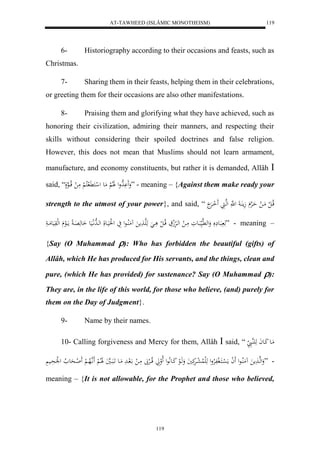 AT-TAWHEED (ISLÂMIC MONOTHEISM) 
119 
6- Historiography according to their occasions and feasts, such as 
119 
Christmas. 
7- Sharing them in their feasts, helping them in their celebrations, 
or greeting them for their occasions are also other manifestations. 
8- Praising them and glorifying what they have achieved, such as 
honoring their civilization, admiring their manners, and respecting their 
skills without considering their spoiled doctrines and false religion. 
However, this does not mean that Muslims should not learn armament, 
manufacture, and economy constituents, but rather it is demanded, Allâh  
said, “ وَََ هَْدول لََلالْ مَع ل ل كَ لََّ كلا لْ مَ ل قلاااهعل ” - meaning – {Against them make ready your 
strength to the utmost of your power}, and said, “ قلاا ل ل مَا ل حَاهرْ جَم اَُ ل هَّ لههايَ لََ اارَْ 
هَ بَاع وَله هَّي بَاعوَ مَا ل لها رَْلج قلاا ل ل ا هَهَا مََ مَُلُااعل يَ ل لَُيَاعلَ لهاهدلَّايَع اَ عهَ اَِ مااَلع لهلوَيَعمَا ” - meaning – 
{Say (O Muhammad ): Who has forbidden the beautiful (gifts) of 
Allâh, which He has produced for His servants, and the things, clean and 
pure, (which He has provided) for sustenance? Say (O Muhammad ): 
They are, in the life of this world, for those who believe, (and) purely for 
them on the Day of Judgment}. 
9- Name by their names. 
10- Calling forgiveness and Mercy for them, Allâh  said, “ مَاع كَاعاَ هَ هَُا 
- ”وَلهها مََ مَُلُااعل لََ ا مَ ل سْاكَال ففَلارْول هَلَ لُا ل عارَْكَيَ وَهَالع كَاعلَّاعل لَالواَ قلااالرْبََ مَا ل الَ ادَ مَاع اََبَااهيَ لََالالْ اَََّ هلاها لْ لََ ااحَع لا ل ل لَْحَاي meaning – {It is not allowable, for the Prophet and those who believed, 
 