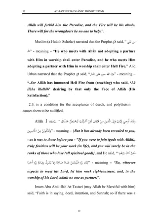 AT-TAWHEED (ISLÂMIC MONOTHEISM) 
12 
Allâh will forbid him the Paradise, and the Fire will be his abode. 
There will for the wrongdoers be no one to help.”. 
Muslim (a Hadith Scholar) narrated that the Prophet  said, “ م هو 
ه” - meaning – “He who meets with Allâh not adopting a partner 
with Him in worship shall enter Paradise, and he who meets Him 
adopting a partner with Him in worship shall enter Hell Fire.” And 
Utban narrated that the Prophet  said, “ فانا ه حارْ اَْل له اُعه ” - meaning – 
“..for Allâh has immuned Hell Fire from (reaching) who said, ‘Lâ 
ilâha illallâh’ desiring by that only the Face of Allâh (His 
Satisfaction).” 
2. It is a condition for the acceptance of deeds, and polytheism 
12 
causes them to be nullified. 
Allâh  said, “ وَهَوَاا ل د لَاوحَاا لَهَلياابَ وَلَلََ لههاا مََ مَاا ل قَالب اََابَ هَاا ل لََ شاارَْل ك اَ هَيَ ل حاابَ هََّ لَََُْااابَ 
وَهَكَ لا باع هََّ مَا ل ل لََع ارَْم ” - meaning – {But it has already been revealed to you, 
- as it was to those before you - "If you were to join (gods with Allâh), 
truly fruitless will be your work (in life), and you will surely be in the 
ranks of those who lose (all spiritual good)}, and He said, “ فَ اَُ ل كَاعاَ مالَرْلا اعل 
هَوَاع هَ ا فَالَيَال اَُ ل ل اََُْث اَاع عَُِ وَإ ملا ل عارَْل ك بَاع لَ هَ ا حَََادِل ” - meaning – “So, whoever 
expects to meet his Lord, let him work righteousness, and, in the 
worship of his Lord, admit no one as partner.”. 
Imam Abu Abdi-llah At-Tastari (may Allâh be Merciful with him) 
said, “Faith is in saying, deed, intention, and Sunnah; so if there was a 
 