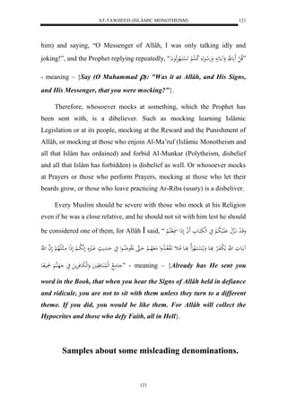 AT-TAWHEED (ISLÂMIC MONOTHEISM) 
121 
him) and saying, “O Messenger of Allâh, I was only talking idly and 
joking!”, and the Prophet replying repeatedly, “ ”قلا ل ل ع هَّ وَ مَُع وَهَلا عهَ لا ك كُلا لْ لََ سْكَاله ئَِلا عاَ 
- meaning – {Say (O Muhammad ): "Was it at Allâh, and His Signs, 
and His Messenger, that you were mocking?"}. 
Therefore, whosoever mocks at something, which the Prophet has 
been sent with, is a dibeliever. Such as mocking learning Islâmic 
Legislation or at its people, mocking at the Reward and the Punishment of 
Allâh, or mocking at those who enjoin Al-Ma’ruf (Islâmic Monotheism and 
all that Islâm has ordained) and forbid Al-Munkar (Polytheism, disbelief 
and all that Islâm has forbidden) is disbelief as well. Or whosoever mocks 
at Prayers or those who perform Prayers, mocking at those who let their 
beards grow, or those who leave practicing Ar-Riba (usury) is a disbeliver. 
Every Muslim should be severe with those who mock at his Religion 
even if he was a close relative, and he should not sit with him lest he should 
be considered one of them, for Allâh  said, “ وَقَا ل د اَّاَهِ اَََْلي لا ب لْ يَ لهلبَكَاع ل ا لَذَل ل اكلا لْ 
مُااَعوَ ل هَّ ملا ل بفَاالارْ بَِااَع وَملا ل سْااكَاله لََِا بَِااَع فَااث اََلو لااا لا دول مَ لاهاا لْ حَااهَ لَْاع لا ضاا عل يَ حَاادَم وَاال لَهَّ لا باا لْ لَذِل مَاا لالَالاه لْ لَ ه ا ل هَّ 
اعمَ لا ل هللُا اَُعفَوَيَ وَلهلبَاعفَرَْم يَ هَاهُ ي اع ” - meaning – {Already has He sent you 
word in the Book, that when you hear the Signs of Allâh held in defiance 
and ridicule, you are not to sit with them unless they turn to a different 
theme. If you did, you would be like them. For Allâh will collect the 
Hypocrites and those who defy Faith, all in Hell}. 
Samples about some misleading denominations. 
121 
 