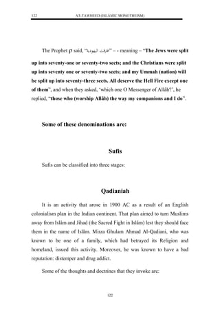 AT-TAWHEED (ISLÂMIC MONOTHEISM) 
122 
The Prophet  said, “ لفترقا لهيهع مِ ” – - meaning – “The Jews were split 
up into seventy-one or seventy-two sects; and the Christians were split 
up into seventy one or seventy-two sects; and my Ummah (nation) will 
be split up into seventy-three sects. All deserve the Hell Fire except one 
of them”, and when they asked, ‘which one O Messenger of Allâh?’, he 
replied, “those who (worship Allâh) the way my companions and I do”. 
Some of these denominations are: 
Sufis 
Sufis can be classified into three stages: 
Qadianiah 
It is an activity that arose in 1900 AC as a result of an English 
colonialism plan in the Indian continent. That plan aimed to turn Muslims 
away from Islâm and Jihad (the Sacred Fight in Islâm) lest they should face 
them in the name of Islâm. Mirza Ghulam Ahmad Al-Qadiani, who was 
known to be one of a family, which had betrayed its Religion and 
homeland, issued this activity. Moreover, he was known to have a bad 
reputation: distemper and drug addict. 
Some of the thoughts and doctrines that they invoke are: 
122 
 