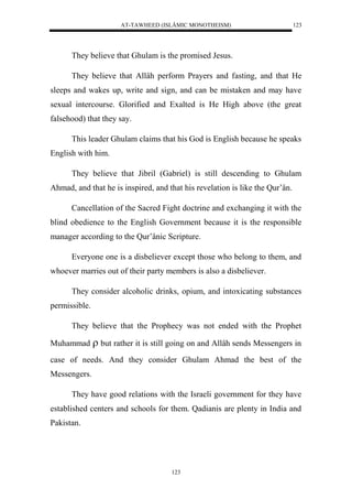 AT-TAWHEED (ISLÂMIC MONOTHEISM) 
123 
They believe that Ghulam is the promised Jesus. 
They believe that Allâh perform Prayers and fasting, and that He 
sleeps and wakes up, write and sign, and can be mistaken and may have 
sexual intercourse. Glorified and Exalted is He High above (the great 
falsehood) that they say. 
This leader Ghulam claims that his God is English because he speaks 
123 
English with him. 
They believe that Jibril (Gabriel) is still descending to Ghulam 
Ahmad, and that he is inspired, and that his revelation is like the Qur’ân. 
Cancellation of the Sacred Fight doctrine and exchanging it with the 
blind obedience to the English Government because it is the responsible 
manager according to the Qur’ânic Scripture. 
Everyone one is a disbeliever except those who belong to them, and 
whoever marries out of their party members is also a disbeliever. 
They consider alcoholic drinks, opium, and intoxicating substances 
permissible. 
They believe that the Prophecy was not ended with the Prophet 
Muhammad  but rather it is still going on and Allâh sends Messengers in 
case of needs. And they consider Ghulam Ahmad the best of the 
Messengers. 
They have good relations with the Israeli government for they have 
established centers and schools for them. Qadianis are plenty in India and 
Pakistan. 
 
