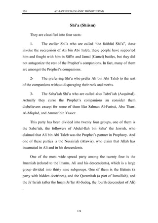 AT-TAWHEED (ISLÂMIC MONOTHEISM) 
124 
Shi’a (Shiism) 
They are classified into four sects: 
1- The earlier Shi’a who are called “the faithful Shi’a”, these 
invoke the succession of Ali bin Abi Taleb, these people have supported 
him and fought with him in Siffin and Jamal (Camel) battles, but they did 
not antagonize the rest of the Prophet’s companions. In fact, many of them 
are amongst the Prophet’s companions. 
2- The preferring Shi’a who prefer Ali bin Abi Taleb to the rest 
of the companions without disparaging their rank and merits. 
3- The Saba’iah Shi’a who are called also Tabri’iah (Acquittal). 
Actually they curse the Prophet’s companions an consider them 
disbelievers except for some of them like Salman Al-Farissi, Abu Tharr, 
Al-Miqdad, and Ammar bin Yasser. 
This party has been divided into twenty four groups, one of them is 
the Saba’iah, the followers of Abdul-llah bin Saba’ the Jewish, who 
claimed that Ali bin Abi Taleb was the Prophet’s partner in Prophecy. And 
one of these parties is the Nusairiah (Alawis), who claim that Allâh has 
incarnated in Ali and in his descendents. 
One of the most wide spread party among the twenty four is the 
Imamiah (related to the Imams, Ali and his descendents), which is a large 
group divided into thirty nine subgroups. One of them is the Batinis (a 
party with hidden doctrines), and the Qaramitah (a part of Ismailiah), and 
the Ja’fariah (after the Imam Ja’far Al-Sadeq, the fourth descendent of Ali) 
. 
124 
 