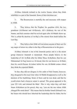 AT-TAWHEED (ISLÂMIC MONOTHEISM) 
125 
Al-Ithna Ashariah (related to the twelve Imams whom they think 
infallible) is a part of the Imamiah. Some of their doctrines are: 
1- The Resurrection is mentally due and necessary with respect 
125 
to Allâh. 
2- They believe that the Prophet, his guardian (Ali), the two 
grandsons (Al-Hassan and Al-Hussein, Ali’s children), the rest of the 
Imams, and their enemies shall be revived again after Al-Mahdi shows up. 
This is called the doctrine of Ar-Raj’a (The return) from death before the 
Last Day. 
3- They believe that Allâh will not torture anyone of their sect for 
any major of minor sin, either in the Day of Resurrection or in the grave. 
Al-Ithna Ashariah is one of the Imamiah parties and it is the meant 
group whenever Imamiah is mentioned. These people believe in the 
leadership of Ali Ar-Rida after his father Musa Al-Kathem, then his son 
Muhammad At-Taqi known as Al-Jawad, then his son known as Al-Hadi, 
then his sonAl-Hassan Al-Askari before his son Al-Mahdi comes whom 
they think the expected Mahdi. 
In fact, they did not disagree in this order of their Imams; however, 
they disagreed in the exact time when Al-Mahdi disappeared as well as the 
duration of his backbiting. Some of them said he was dead, and that he 
would return back whenever unjust is spread. This group appeared in the 
year 255 A.H, and claimed the Bida’. This is why when they call their 
Imam Al-Kathem (at his grave), they say, “you are the one whom Allâh 
changed His mind about”. This means that his brother Ismail (Ishmael) was 
the Imam who should have inherited the leadership after his father, but he 
 