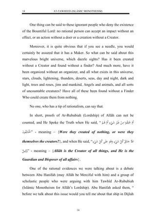 AT-TAWHEED (ISLÂMIC MONOTHEISM) 
14 
One thing can be said to these ignorant people who deny the existence 
of the Bountiful Lord: no rational person can accept an impact without an 
effect, or an action without a doer or a creation without a Creator. 
Moreover, it is quite obvious that if you see a needle, you would 
certainly be assured that it has a Maker. So what can be said about this 
marvelous bright universe, which dazzle sights? Has it been created 
without a Creator and found without a finder? And much more, have it 
been organized without an organizer, and all what exists in this universe, 
stars, clouds, lightening, thunders, deserts, seas, day and night, dark and 
light, trees and roses, jinn and mankind, Angels and animals, and all sorts 
of uncountable creatures? Have all of these been found without a Finder 
Who could create them from nothing. 
No one, who has a tip of rationalism, can say that. 
In short, proofs of Ar-Rububiah (Lordship) of Allâh can not be 
counted, and He Spoke the Truth when He said, “ لََ لا ا لََاواعل مَا ل وَال شَا لَ لََ لا ا ل 
ل لَااَعهَلاوعاَ ” - meaning – {Were they created of nothing, or were they 
themselves the creators?}, and when He said, “ ل هّلا اَعهَ لا لا ك ل شَ لَ وَلا عَ ل لا ك ل شَ لَ 
وَكَيال ” - meaning – {Allâh is the Creator of all things, and He is the 
Guardian and Disposer of all affairs}. 
One of the rational evidences we were talking about is a debate 
between Abu Hanifah (may Allâh be Merciful with him) and a group of 
scholastic people who were arguing with him Tawhîd Ar-Rububiah 
(Islâmic Monotheism for Allâh’s Lordship). Abu Hanifah asked them, “ 
before we talk about this issue would you tell me about that ship in Dijlah 
14 
 