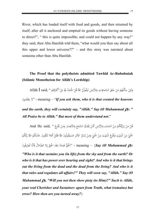 AT-TAWHEED (ISLÂMIC MONOTHEISM) 
15 
River, which has loaded itself with food and goods, and then returned by 
itself, after all it anchored and emptied its goods without having someone 
to direct?”, “ this is quite impossible, and could not happen by any way!” 
they said, then Abu Hanifah told them, “what would you then say about all 
this upper and lower universe??” – and this story was narrated about 
someone other than Abu Hanifah. 
The Proof that the polytheists admitted Tawhîd Ar-Rububuiah 
(Islâmic Monotheism for Allâh’s Lordship) 
Allâh  said, “ وَهَ ل اَهلكَالاه لْ مَ ل اَ له ه سْ عَُوَلوَ وَلضلهلاَ هَيَالاوعهلا ه ل ه لّا قلا ل ل ل لَُ لُا لا د هََّ ا لَ ل لََ ك االارْلا لْ 
إ مالَ لََُااعاَ ” - meaning – “If you ask them, who it is that created the heavens 
and the earth, they will certainly say, "Allâh." Say (O Muhammad ): " 
All Praise be to Allâh." But most of them understand not.” 
And He said, “ قلاا ل ل مَا ل مااَلرْلاجقلا لا ب لْ مَا ل له ه سْا عَُ وَلضلهلاَ هََما ل نَل اََ لا ب له ه سْا لُ وَلض ل اَِعهَ وَمَا ل لاْلارَْلا 
ل لَُ هَ مَ ل لهل يَُ اَ وَلاْلرَْلا لهل يَُ اَ مَا ل ل لَُا وَمَا ل ما لادَ لارْ لضلمارَْ فَسَْايَالاوعهلاعاَ ل هّلا فَالاوا ل ل فَََاث اََكهالاواعاَو فَا هَََ لا ب لْ ل ه لّا هَ ه لا با لْ 
ل لَُا ه فَ اَُعذَل الَ ادَ ل لَُا لَإ له هاُثلا فَاَ اَّ هع لَا لاِرَْفلاعاَ ” - meaning – {Say (O Muhammad ): 
"Who is it that sustains you (in life) from the sky and from the earth? Or 
who is it that has power over hearing and sight? And who is it that brings 
out the living from the dead and the dead from the living? And who is it 
that rules and regulates all affairs?" They will soon say, "Allâh." Say (O 
Muhammad ), "Will you not then show piety (to Him)?" Such is Allâh, 
your real Cherisher and Sustainer: apart from Truth, what (remains) but 
error? How then are you turned away?} 
15 
 