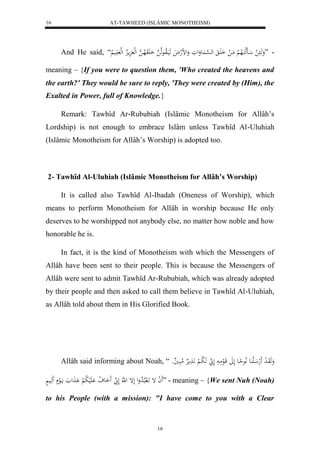 AT-TAWHEED (ISLÂMIC MONOTHEISM) 
16 
And He said, “ - ”وَهَا ل ااَهلكَالاه لْ مَا ل اَ اََ له ه سْا عَُوَلوَ وَلضلهلاَ هَيَالاواعهلا ه اَ وَََلاها ه لهل مَِالاِ لهل اََي لا 
meaning – {If you were to question them, 'Who created the heavens and 
the earth?' They would be sure to reply, 'They were created by (Him), the 
Exalted in Power, full of Knowledge.} 
Remark: Tawhîd Ar-Rububiah (Islâmic Monotheism for Allâh’s 
Lordship) is not enough to embrace Islâm unless Tawhîd Al-Uluhiah 
(Islâmic Monotheism for Allâh’s Worship) is adopted too. 
2- Tawhîd Al-Uluhiah (Islâmic Monotheism for Allâh’s Worship) 
It is called also Tawhîd Al-Ibadah (Oneness of Worship), which 
means to perform Monotheism for Allâh in worship because He only 
deserves to be worshipped not anybody else, no matter how noble and how 
honorable he is. 
In fact, it is the kind of Monotheism with which the Messengers of 
Allâh have been sent to their people. This is because the Messengers of 
Allâh were sent to admit Tawhîd Ar-Rububiah, which was already adopted 
by their people and then asked to call them believe in Tawhîd Al-Uluhiah, 
as Allâh told about them in His Glorified Book. 
Allâh said informing about Noah, “ وَهَوَا ل د لََه الَ عَُ لَّاعحِاع لَلََ قَالعمَا لَ هَ لا با لْ اَّ مَََ رْ لامبَا يو 
لََ ا إ اََل بلالا دول لَإ ل هَّ لَ اَََع لا ف لَََْي لا ب لْ اَْ لََ مااَلع هَََاي ” - meaning – {We sent Nuh (Noah) 
to his People (with a mission): "I have come to you with a Clear 
16 
 