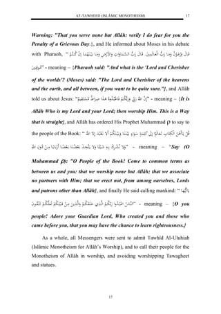 AT-TAWHEED (ISLÂMIC MONOTHEISM) 
17 
Warning: "That you serve none but Allâh: verily I do fear for you the 
Penalty of a Grievous Day.}, and He informed about Moses in his debate 
with Pharaoh, “ قَااع فَلرْ اَْالعلا ا وَمَااع هَ ه لهل ااعهَ يََُو قَااع هَ ه له ه سْاا عَُوَلوَ وَلضلهلاَ ومَااع الَيا اَُلاه اَُاع ل ل ا لا ك اُاكلا لْ 
لاماعقَ يََُ ” - meaning – {Pharaoh said: "And what is the 'Lord and Cherisher 
of the worlds'? (Moses) said: "The Lord and Cherisher of the heavens 
and the earth, and all between, if you want to be quite sure."}, and Allâh 
told us about Jesus: “ لَ ه ا ل هَّ هَ بّ وَهَ ه لا با لْ فَع لْبلاا لا دولَا ا لََ اَارَْل لام ل سْاكَوَي ” - meaning – {It is 
Allâh Who is my Lord and your Lord; then worship Him. This is a Way 
that is straight}, and Allâh has ordered His Prophet Muhammad  to say to 
the people of the Book: “ قلا ل ل مَع لََ لَ لهلبَكَع اََ اعهَلعل لَلََ كَ اَََُ اعَل الَيا اَُ اَُع وَ الَياا لَُا ب لْ إََ اَّلَ بلاادَ لَإ ل ه 
وَإ لَّا ل عااارَْكَ ااا شَااالي ع وَإ ماكَهذَااا الَ لااُاا عَُ الَ اُِااع لََه ع ااِاع مَااا ل لِاواَ ل ه ” - meaning – “Say (O 
Muhammad ): "O People of the Book! Come to common terms as 
between us and you: that we worship none but Allâh; that we associate 
no partners with Him; that we erect not, from among ourselves, Lords 
and patrons other than Allâh}, and finally He said calling mankind: “ مَع مََا ههَاع 
لههُااع لا ل لْبلااا لا د ول هَ ه لا باا لْ لههاا اَ وَََ لا باا لْ وَلههاا مََ مَاا ل قَااالب لََا ب لْ هَ هَ لا باا لْ اََكهالاوااعاَ ” - meaning – {O you 
people! Adore your Guardian Lord, Who created you and those who 
came before you, that you may have the chance to learn righteousness.} 
As a whole, all Messengers were sent to admit Tawhîd Al-Uluhiah 
(Islâmic Monotheism for Allâh’s Worship), and to call their people for the 
Monotheism of Allâh in worship, and avoiding worshipping Tawagheet 
and statues. 
17 
 
