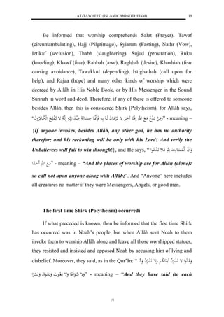 AT-TAWHEED (ISLÂMIC MONOTHEISM) 
19 
Be informed that worship comprehends Salat (Prayer), Tawaf 
(circumambulating), Hajj (Pilgrimage), Syiamm (Fasting), Nathr (Vow), 
Ietikaf (seclusion), Thabh (slaughtering), Sujud (prostration), Ruku 
(kneeling), Khawf (fear), Rahbah (awe), Raghbah (desire), Khashiah (fear 
causing avoidance), Tawakkul (depending), Istighathah (call upon for 
help), and Rajaa (hope) and many other kinds of worship which were 
decreed by Allâh in His Noble Book, or by His Messenger in the Sound 
Sunnah in word and deed. Therefore, if any of these is offered to someone 
besides Allâh, then this is considered Shirk (Polytheism), for Allâh says, 
وَمَ ل ما لَ د لا مَا ل هَّ لَلََاِع اَُارَْ إ ا لالرْ اعاَ هَا لا ا فَنَهنَّاعَ حَسَْاع لا لا لَُْادَ هَ ا لَ اَّ ه لا إ ما لالف اََ لا لهلبَاعفَلارْواَ “ ” - meaning – 
{If anyone invokes, besides Allâh, any other god, he has no authority 
therefor; and his reckoning will be only with his Lord! And verily the 
Unbelievers will fail to win through!}, and He says, “ وَََ ه ا لهل سََُْاع دَ هَ فَاث اََ ل د لْاعل 
مَا ل هَّ حَََادِل ” - meaning – “And the places of worship are for Allâh (alone): 
so call not upon anyone along with Allâh;”. And “Anyone” here includes 
all creatures no matter if they were Messengers, Angels, or good men. 
The first time Shirk (Polytheism) occurred: 
If what preceded is known, then be informed that the first time Shirk 
has occurred was in Noah’s people, but when Allâh sent Noah to them 
invoke them to worship Allâh alone and leave all those worshipped statues, 
they resisted and insisted and opposed Noah by accusing him of lying and 
disbelief. Moreover, they said, as in the Qur’ân: “ وَقَاعهلاعل إ اََ لََاهه ا لََُاَكَ لا ب لْ وَإ اََ لََاهه ا وَاِل 
وَإ لا اعَل عِْ وَإ مافَلااع وَما لااع وَ لََّ سْارِْل ” - meaning – “And they have said (to each 
19 
 