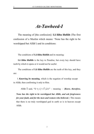 AT-TAWHEED (ISLÂMIC MONOTHEISM) 
2 
At-Tawheed-I 
The meaning of [the confession]: Lâ ilâha illallâh (The first 
confession of a Muslim which means: ‘None has the right to be 
worshipped but Allâh’) and its conditions: 
The conditions of Lâ ilâha illallâh and its meaning: 
Lâ ilâha illallâh is the key to Paradise, but every key should have 
teeth by which it opens or it would not be useful. 
The conditions of Lâ ilâha illallâh are the teeth of this key, and they 
2 
are: 
1. Knowing its meaning, which is the negation of worship except 
to Allâh, then confirming it only to Him. 
Allâh  said, “ فَاع لْ لََْ اَََّ ه لا إ لَهَا لَإ ل ه لّا ” – meaning – {Know, therefore, 
None has the right to be worshipped but Allâh, and ask forgiveness 
for your fault, and for the men and women who believed.} This means 
that there is no truly worshipped god in earth so is in heaven except 
Allâh. 
 