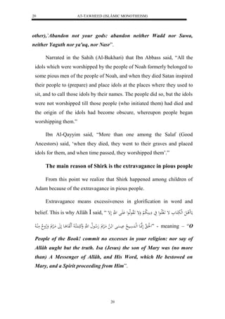 AT-TAWHEED (ISLÂMIC MONOTHEISM) 
20 
other),`Abandon not your gods: abandon neither Wadd nor Suwa, 
neither Yaguth nor ya'uq, nor Nasr”. 
Narrated in the Sahih (Al-Bukhari) that Ibn Abbass said, “All the 
idols which were worshipped by the people of Noah formerly belonged to 
some pious men of the people of Noah, and when they died Satan inspired 
their people to (prepare) and place idols at the places where they used to 
sit, and to call those idols by their names. The people did so, but the idols 
were not worshipped till those people (who initiated them) had died and 
the origin of the idols had become obscure, whereupon people began 
worshipping them.” 
Ibn Al-Qayyim said, “More than one among the Salaf (Good 
Ancestors) said, ‘when they died, they went to their graves and placed 
idols for them, and when time passed, they worshipped them’.” 
The main reason of Shirk is the extravagance in pious people 
From this point we realize that Shirk happened among children of 
Adam because of the extravagance in pious people. 
Extravagance means excessiveness in glorification in word and 
belief. This is why Allâh  said, “ مَع لََ الَ لهلبَكَاع إ اََل فلَااعل يَ مَِا لَُا ب لْ وَإ الاوعهلااعل اَََْل ل هَّ لَإ 
ل لَُا ه لَهنَّاعَ لهل سََُْاي لا يَْسَْال ل لا لا مَالرْ هَلا اعلا ل هَّ وَكَ كَََُلاا لا هََلوَع اع لَلََ مَالرْ وَلاهو مَلُا لا ” - meaning – “O 
People of the Book! commit no excesses in your religion: nor say of 
Allâh aught but the truth. Isa (Jesus) the son of Mary was (no more 
than) A Messenger of Allâh, and His Word, which He bestowed on 
Mary, and a Spirit proceeding from Him”. 
20 
 
