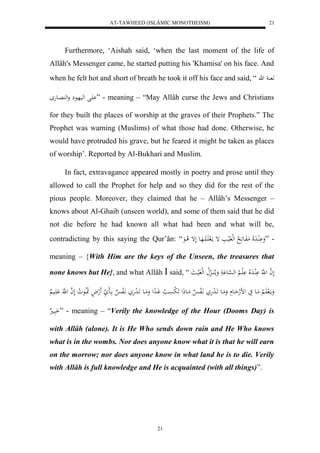 AT-TAWHEED (ISLÂMIC MONOTHEISM) 
21 
Furthermore, ‘Aishah said, ‘when the last moment of the life of 
Allâh's Messenger came, he started putting his 'Khamisa' on his face. And 
when he felt hot and short of breath he took it off his face and said, “ ه ه 
اَْل لهيهاع وله اُِعه ” - meaning – “May Allâh curse the Jews and Christians 
for they built the places of worship at the graves of their Prophets.” The 
Prophet was warning (Muslims) of what those had done. Otherwise, he 
would have protruded his grave, but he feared it might be taken as places 
of worship’. Reported by Al-Bukhari and Muslim. 
In fact, extravagance appeared mostly in poetry and prose until they 
allowed to call the Prophet for help and so they did for the rest of the 
pious people. Moreover, they claimed that he – Allâh’s Messenger – 
knows about Al-Ghaib (unseen world), and some of them said that he did 
not die before he had known all what had been and what will be, 
contradicting by this saying the Qur’ân: “ - ”وَ لَُْادَلَا مَفَاع لََا لهلفَليا إ مالَ لََُاهَاع لَإ لا اعَ 
meaning – {With Him are the keys of the Unseen, the treasures that 
none knows but He}, and what Allâh  said, “ لَ ه ا ل هَّ لَُْادَلَا لََْا لْا له ه سْاع وَم ا لا اَُا لا لهلفَليا 
وَمالَ اََا لْا مَااع يَ لض لهحَااع وَمَااع اََا ل دهَ اَّلَفاا مَااعذَل لََ بسَْاا لا وَاادِل وَمَااع اََا ل دهَ اَّلَفاا اااَ لََهلاْ اََا لاع لا و لَ ه ا ل هَّ اَََْاي اَبَا ” - meaning – “Verily the knowledge of the Hour (Dooms Day) is 
with Allâh (alone). It is He Who sends down rain and He Who knows 
what is in the wombs. Nor does anyone know what it is that he will earn 
on the morrow; nor does anyone know in what land he is to die. Verily 
with Allâh is full knowledge and He is acquainted (with all things)”. 
21 
 