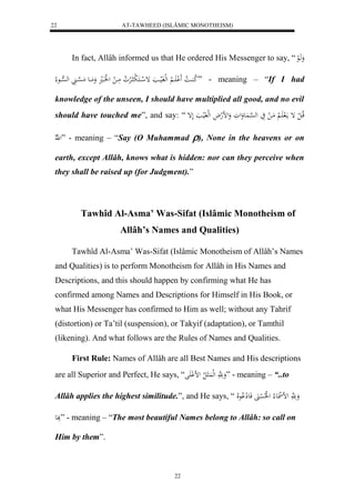 AT-TAWHEED (ISLÂMIC MONOTHEISM) 
22 
In fact, Allâh informed us that He ordered His Messenger to say, “ وَهَالع 
لا ك اُا لا ا لََْ اََا لْا لهلفَلياا إ ل ااكَ ل ب الرْ لا و مَاا ل ل لََاال وَمَااع مَ ه سْاا له ه سْااع لا ” - meaning – “If I had 
knowledge of the unseen, I should have multiplied all good, and no evil 
should have touched me”, and say: “ قلاا ل ل إ مالَ اََ لْا مَا ل يَ له ه سْا عَُوَلوَ وَلضلهلاَ ل هلفَليا لَإ 
ل ه لّا ” - meaning – “Say (O Muhammad ), None in the heavens or on 
earth, except Allâh, knows what is hidden: nor can they perceive when 
they shall be raised up (for Judgment).” 
Tawhîd Al-Asma’ Was-Sifat (Islâmic Monotheism of 
Allâh’s Names and Qualities) 
Tawhîd Al-Asma’ Was-Sifat (Islâmic Monotheism of Allâh’s Names 
and Qualities) is to perform Monotheism for Allâh in His Names and 
Descriptions, and this should happen by confirming what He has 
confirmed among Names and Descriptions for Himself in His Book, or 
what His Messenger has confirmed to Him as well; without any Tahrif 
(distortion) or Ta’til (suspension), or Takyif (adaptation), or Tamthil 
(likening). And what follows are the Rules of Names and Qualities. 
First Rule: Names of Allâh are all Best Names and His descriptions 
are all Superior and Perfect, He says, “ وَ هََّ لهل للا لض لْ لََ ” - meaning – “..to 
Allâh applies the highest similitude.”, and He says, “ وَ هََّ لض ل ع لا ل لُلا ل سْنََ فَعلِ لْاعلَا 
بََِع ” - meaning – “The most beautiful Names belong to Allâh: so call on 
22 
Him by them”. 
 