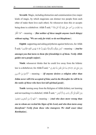 AT-TAWHEED (ISLÂMIC MONOTHEISM) 
26 
Seventh: Magic, including distraction and commiseration (two major 
kinds of magic, by which magicians can distract two people from each 
other of make them love each other). So whosoever does this or accepts 
being done is a disbeliver. Allâh  said, “ وَمَع ما لا اَُعاَ مَا ل حَََادْ حَاهَ مالَاواعإ لَهنَّاعَ لَ نُا لا فَلكا اَُ 
فَاث لََ بلافالرْ ” - meaning – {But neither of these taught anyone (such things) 
without saying, "We are only for trial; so do not blaspheme}. 
Eighth: supporting and aiding polytheists against believers, for Allâh 
 said, “ وَمَ ل ماكََاعَهلَلالْ مَلُ لا ب لْ فَنَهَّ لا مَالُالاه لْ لَ ه ا ل هَّ إ مالَهادَ لهلوَالع له هَّاع هَ يََُ ” - meaning – {And he 
amongst you that turns to them (for friendship) is of them. Verily Allâh 
guides not a people unjust}. 
Ninth: whosoever thinks that he could live away from the Islâmic 
law is a disbeliever, for Allâh  said, “ وَمَ ل مالَبكَغَ وَليارَْ للإ ل ث مَِ عُِ فَا لََ م ا لالوبَالَ مَلُا لا وَلا اعَ يَ 
لللْاَارَْلَ مَا ل ل لََع ارَْم ” - meaning – {If anyone desires a religion other than 
Islâm never will it be accepted of him; and in the Hereafter he will be in 
the ranks of those who have lost (all spiritual good)}. 
Tenth: turning away from the Religion of Allâh (Islâm), not learning 
and not teaching it is disbelief, Allâh  said, “ وَمَ ل ظََل لََْا مَِه ل ذلا كَرَْ مََعوَ هَ لا ه لََْرَْلاَ 
لَُْاهَاع لَ اَّ هع مَا ل لهللُا لاِرَْمَيَ لام كَُوَ لُااعاَ ” - meaning – {And who does more wrong than 
one to whom are recited the Signs of his Lord, and who then turns away 
therefrom? Verily from those who transgress We shall exact (due) 
Retribution}. 
26 
 