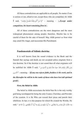 AT-TAWHEED (ISLÂMIC MONOTHEISM) 
27 
All these contradictions are applicable to all people. No matter if one 
is serious or not, afraid or not, except those who are compelled, for Allâh 
 said, “ لَإ مَااا ل لَا ل كاارَََْ وَقَالَبلااا لا لام لَّ اَُاا علإنااَعاَ ” - meaning – {..Except under 
compulsion, his heart remaining firm in}. 
All of these contradictions are the most dangerous and the most 
widespread phenomenon among people; therefore, Muslim has to be 
careful of them for the sake of himself. May Allâh protect us from what 
may entail His Anger, and necessitate His Punishment. 
Fundamentals of Islâmic doctrine 
It is well known from the sound evidence in the Book and the 
Sunnah that sayings and deeds are not accepted unless originate from a 
true doctrine. So if the doctrine is not sound then all what originates will 
be nullified for Allâh  said, “ وَمَا ل مَ ل بلافالرْ علإناعَاَ فَاوَا ل د حَابَ لَََُْاا لا وَلا اعَ يَ لللْاَارَْلَ مَا ل 
ل لََع رَْم ” - meaning – {If any one rejects faith, fruitless is his work, and in 
the Hereafter he will be in the ranks of those who have lost (all spiritual 
good)}. 
27 
First, the Belief in Allâh: 
The belief in Allâh necessitates the belief that He is the only worthy 
god being worshipped for being the only Creator, Cherisher, and Provider 
of the creation. It is He Who can reward their pious and punish their 
rebellious. In fact, it is this purpose for which He created the Worlds, He 
said, “ وَمَع اَ لََو لا ا ل ل لَْ ه وَللإ لَإ هَيَال بلالا دوَ وْ مَع لَاهَم لا د مَلُالاه لْ مَ ل هَلج وَمَع لَاهَما لا د لََ ا ملا لَّ لُااعَ وْ لَ ه ا ل هَّ لا اعَ 
 