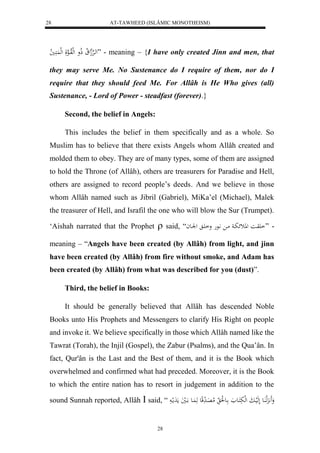 AT-TAWHEED (ISLÂMIC MONOTHEISM) 
28 
لهاهرْهجل لَا ذلاو لهللاواهعلَ لهل كََُا لا ي ” - meaning – {I have only created Jinn and men, that 
they may serve Me. No Sustenance do I require of them, nor do I 
require that they should feed Me. For Allâh is He Who gives (all) 
Sustenance, - Lord of Power - steadfast (forever).} 
28 
Second, the belief in Angels: 
This includes the belief in them specifically and as a whole. So 
Muslim has to believe that there exists Angels whom Allâh created and 
molded them to obey. They are of many types, some of them are assigned 
to hold the Throne (of Allâh), others are treasurers for Paradise and Hell, 
others are assigned to record people’s deeds. And we believe in those 
whom Allâh named such as Jibril (Gabriel), MiKa’el (Michael), Malek 
the treasurer of Hell, and Israfil the one who will blow the Sur (Trumpet). 
‘Aishah narrated that the Prophet  said, “ - ”ا وَاا للاثئبا ما اَّعه وا اَ للْاعا 
meaning – “Angels have been created (by Allâh) from light, and jinn 
have been created (by Allâh) from fire without smoke, and Adam has 
been created (by Allâh) from what was described for you (dust)”. 
Third, the belief in Books: 
It should be generally believed that Allâh has descended Noble 
Books unto His Prophets and Messengers to clarify His Right on people 
and invoke it. We believe specifically in those which Allâh named like the 
Tawrat (Torah), the Injil (Gospel), the Zabur (Psalms), and the Qua’ân. In 
fact, Qur'ân is the Last and the Best of them, and it is the Book which 
overwhelmed and confirmed what had preceded. Moreover, it is the Book 
to which the entire nation has to resort in judgement in addition to the 
sound Sunnah reported, Allâh  said, “ وَََ هََِّل اَُع لَهَليابَ لهلبَكَاع اع لَُ لام اَِ دَ قِع هَ اَُع ااَليَ مَدَملا 
 