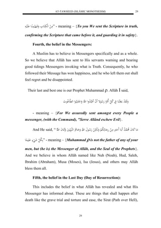 AT-TAWHEED (ISLÂMIC MONOTHEISM) 
29 
مَا ل لهلبَكَاع وَلامهَلي اَُُِع لَََْيا ” - meaning – {To you We sent the Scripture in truth, 
confirming the Scripture that came before it, and guarding it in safety}. 
Fourth, the belief in the Messengers: 
A Muslim has to believe in Messengers specifically and as a whole. 
So we believe that Allâh has sent to His servants warning and bearing 
good tidings Messengers invoking what is Truth. Consequently, he who 
followed their Message has won happiness, and he who left them out shall 
feel regret and be disappointed. 
Their last and best one is our Prophet Muhammad . Allâh  said, 
وَهَوَ ل د ا لا عَُ يَ لا ك ل لَاهم هَلا عإ لََ ا للالْبلالا دول ل هَّ وَل ل كَ بَُلاعل له هَّعولاعوَ 
- meaning – {For We assuredly sent amongst every People a 
messenger, (with the Command), "Serve Allând eschew Evil}. 
And He said, “ مَاع كَاعاَ لا هُا د اعَ حَََادْ مَا ل هَ اعهَ لا ب لْ وَهَبَا ل هَلا اع ل هَّ وَاَاع لههُبَي ايَ وَكَاعاَ ل ه لّا 
لا ب ل شَ لَ يَََْ عُِ ” - meaning – {Muhammad  is not the father of any of your 
men, but (he is) the Messenger of Allâh, and the Seal of the Prophets}. 
And we believe in whom Allâh named like Nuh (Noah), Hud, Saleh, 
Ibrahim (Abraham), Musa (Moses), Isa (Jesus), and others may Allâh 
bless them all. 
Fifth, the belief in the Last Day (Day of Resurrection): 
This includes the belief in what Allâh has revealed and what His 
Messenger has informed about. These are things that shall happen after 
death like the grave trial and torture and ease, the Sirat (Path over Hell), 
29 
 
