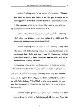 AT-TAWHEED (ISLÂMIC MONOTHEISM) 
3 
And the Prophet  said, “ ما ماعو و اع م اَ اََّ ” - meaning - “Whoever 
dies while he knows that there is no true god worthier to be 
worshipped but Allâh shall enter the Paradise”. Reported by Muslim. 
2. The certainty, which negates doubt. This could be only achieved 
by having a certain heart, which never doubts in it. 
Allâh  said, “ لَهنَّاعَ لهللُالْمَلُااعاَ لهها مََ مَُلُااعل اع هَّ وَهَلا اعهَ لا ه ل م الَرََْاع لاعل ” - meaning – 
{Only those are Believers who have believed in Allâh and His 
Messenger, and have never since doubted in it.} 
And the Prophet  said, “ شَهد اَ إ لها لإ ه ” - meaning – “Any slave 
who meets with Allâh, bearing witness that none has the right to be 
worshipped but Allâh, and that I am his Messenger, without 
entertaining any doubt about these (two fundamentals), will not be 
banished from entering Paradise”. 
3. Accepting whatever this word necessitates in heart and saying, 
Allâh said about disbelievers: “ لَ اَّ هلاه لْ كَعلَّاعل لَذَل قَيلَ لََلالْ إ لَهَا لَإ ل ه لّا مَ ل سْاكَ ل برَُلاواَو وَمالَاوعهلااعاَ 
ئَََهُاع هَكَاعهَلا كع لََُكََ اَُع هَعَاع رَْْْ لَلُُااعاْ ” - meaning – {For they, when they were told that 
none has the right to be worshipped but Allâh, would puff themselves 
up with Pride. And say: "What! Shall we give up our gods for the sake 
of a Poet possessed?’}, this means that they disobeyed to say it where 
believers did. 
And the Prophet  said, “ مَارْو اَ قَع اَل له اُع ” - meaning - “I have 
been ordered (by Allâh) to fight the people till they say, ‘None has 
3 
 