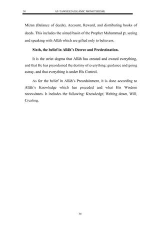 AT-TAWHEED (ISLÂMIC MONOTHEISM) 
30 
Mizan (Balance of deeds), Account, Reward, and distributing books of 
deeds. This includes the aimed basin of the Prophet Muhammad , seeing 
and speaking with Allâh which are gifted only to believers. 
Sixth, the belief in Allâh’s Decree and Predestination. 
It is the strict dogma that Allâh has created and owned everything, 
and that He has preordained the destiny of everything: guidance and going 
astray, and that everything is under His Control. 
As for the belief in Allâh’s Preordainment, it is done according to 
Allâh’s Knowledge which has preceded and what His Wisdom 
necessitates. It includes the following: Knowledge, Writing down, Will, 
Creating. 
30 
 