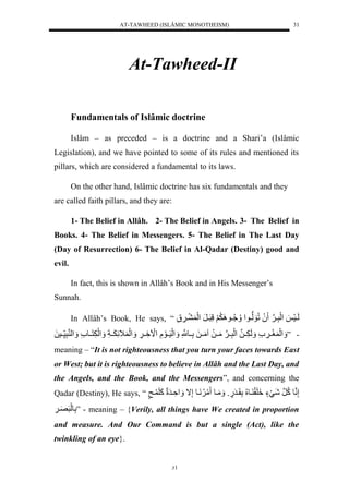 AT-TAWHEED (ISLÂMIC MONOTHEISM) 
31 
At-Tawheed-II 
Fundamentals of Islâmic doctrine 
Islâm – as preceded – is a doctrine and a Shari’a (Islâmic 
Legislation), and we have pointed to some of its rules and mentioned its 
pillars, which are considered a fundamental to its laws. 
On the other hand, Islâmic doctrine has six fundamentals and they 
are called faith pillars, and they are: 
1- The Belief in Allâh. 2- The Belief in Angels. 3- The Belief in 
Books. 4- The Belief in Messengers. 5- The Belief in The Last Day 
(Day of Resurrection) 6- The Belief in Al-Qadar (Destiny) good and 
evil. 
In fact, this is shown in Allâh’s Book and in His Messenger’s 
31 
Sunnah. 
In Allâh’s Book, He says, “ لَييسَ ل لَْرَّيينَل لَُلُّوَلوييو لْ يَُُُّّيو لََََُِّلَّرَييرَل لَْ يي ل 
- ” لَََْ غَيي ل لَََ يََّينلل لَْرَّيينَلمَييلَلامَييلَللَّييونَّْل لَََْسَييوَلَّل لَْا يَِّي لََّ لَََْ اََّ يََياَّل لَََْ نَََّييو ل لََْ نرَّس ييسلَل 
meaning – “It is not righteousness that you turn your faces towards East 
or West; but it is righteousness to believe in Allâh and the Last Day, and 
the Angels, and the Book, and the Messengers”, and concerning the 
Qadar (Destiny), He says, “ إَّننولكُّنرلشَيَءٍل لََِقَ يو لُُّلَّقَيرَ.ٍول مَََيول مَ نََُّيولإَّال ةَََّْيرَلَلكَلَ ي ل 
لَّولَلرَصَي لََّ ” - meaning – {Verily, all things have We created in proportion 
and measure. And Our Command is but a single (Act), like the 
twinkling of an eye}. 
 