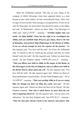 AT-TAWHEED (ISLÂMIC MONOTHEISM) 
32 
Omar bin Al-Khattab narrated, ‘One day we were sitting in the 
company of Allâh's Messenger when there appeared before us a man 
dressed in pure white clothes, his hair extraordinarily black. There were 
no signs of travel on him. None amongst us recognized him. At last, he sat 
with the Messenger. He knelt before him placed his palms on his thighs 
and said, ‘O Muhammad , inform me about Islâm’. The Messenger of 
Allâh said, “ لْإسي لَل لُل ي ر ” - meaning - “Al-Islâm implies that you 
testify ‘Lâ ilâha illallâh’ (None has the right to be worshipped but 
Allâh), and you establish Salat (Prayer), pay Zakat, observe the fast 
of Ramadan, and perform Hajj (Pilgrimage) to the (House of Allâh), 
if you are solvent enough (to bear the expense of) the journey”. He 
(the inquirer) said, ‘You have told the truth’. He (Umar ibn al-Khattab) 
said, ‘It amazed us that he would put the question and then he would 
himself verify the truth’. He (the inquirer) said, ‘Inform me about Iman 
(Faith)’. He (the Prophet) replied, “ لُليمملللييومل مَ اَ نَي ” - meaning - 
“That you affirm your faith in Allâh, in His angels, in His Books, in 
His Messengers, in the Day of Judgment, and you affirm your faith in 
the Divine Decree about good and evil”. He (the inquirer) said, ‘You 
have told the truth’. He (the inquirer) again said, ‘Inform me about al- 
Ihsan (performance of good deeds)’. He (the Noble Prophet) said, “ لُلعررل 
اللهلكأني لليَُْ ” - meaning - “That you worship Allâh as if you are seeing 
Him, for though you don't see Him, He, verily, sees you”. He (the 
inquirer) again said, ‘Inform me about the hour (of the Doom)’. He (the 
Prophet) remarked, “One who is asked knows no more than the one 
who is inquiring (about it)”. He (the inquirer) said, ‘Tell me some of its 
indications’. He (the Holy Prophet) said, “ لُلليرل مْميال.ل يو ” - meaning - 
“That the slave-girl will give birth to her mistress and master, that 
32 
 