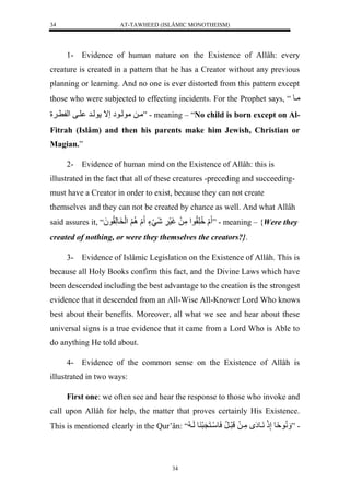 AT-TAWHEED (ISLÂMIC MONOTHEISM) 
34 
1- Evidence of human nature on the Existence of Allâh: every 
creature is created in a pattern that he has a Creator without any previous 
planning or learning. And no one is ever distorted from this pattern except 
those who were subjected to effecting incidents. For the Prophet says, “ ميول 
ميللموليوإلإال وليرل ليفل لْ ي لَ ” - meaning – “No child is born except on Al- 
Fitrah (Islâm) and then his parents make him Jewish, Christian or 
Magian.” 
2- Evidence of human mind on the Existence of Allâh: this is 
illustrated in the fact that all of these creatures -preceding and succeeding-must 
have a Creator in order to exist, because they can not create 
themselves and they can not be created by chance as well. And what Allâh 
said assures it, “ُ لَل لَُِّّقُّو لْمَّلَلغَسَ لََّشَيَءٍل لَل لََُِّ لَْخَولَّقُّو لَ ” - meaning – {Were they 
created of nothing, or were they themselves the creators?}. 
3- Evidence of Islâmic Legislation on the Existence of Allâh. This is 
because all Holy Books confirm this fact, and the Divine Laws which have 
been descended including the best advantage to the creation is the strongest 
evidence that it descended from an All-Wise All-Knower Lord Who knows 
best about their benefits. Moreover, all what we see and hear about these 
universal signs is a true evidence that it came from a Lord Who is Able to 
do anything He told about. 
4- Evidence of the common sense on the Existence of Allâh is 
34 
illustrated in two ways: 
First one: we often see and hear the response to those who invoke and 
call upon Allâh for help, the matter that proves certainly His Existence. 
This is mentioned clearly in the Qur’ân: “ - ” نََُّوةًولإَّذَلنَيوإَ لمَّيلَللَرَيرُّلسَوسَينَنَرَ وللَي لُّ 
 
