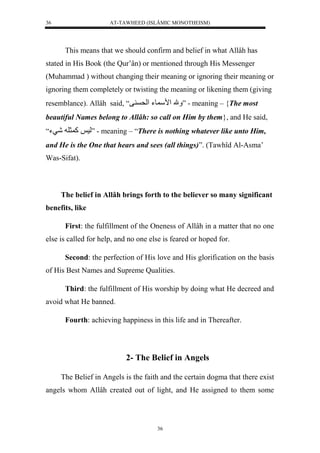 AT-TAWHEED (ISLÂMIC MONOTHEISM) 
36 
This means that we should confirm and belief in what Allâh has 
stated in His Book (the Qur’ân) or mentioned through His Messenger 
(Muhammad ) without changing their meaning or ignoring their meaning or 
ignoring them completely or twisting the meaning or likening them (giving 
resemblance). Allâh said, “ مَل مْس وءل لْح ف ” - meaning – {The most 
beautiful Names belong to Allâh: so call on Him by them}, and He said, 
لس لك ثل لشيء“ ” - meaning – “There is nothing whatever like unto Him, 
and He is the One that hears and sees (all things)”. (Tawhîd Al-Asma’ 
Was-Sifat). 
The belief in Allâh brings forth to the believer so many significant 
36 
benefits, like 
First: the fulfillment of the Oneness of Allâh in a matter that no one 
else is called for help, and no one else is feared or hoped for. 
Second: the perfection of His love and His glorification on the basis 
of His Best Names and Supreme Qualities. 
Third: the fulfillment of His worship by doing what He decreed and 
avoid what He banned. 
Fourth: achieving happiness in this life and in Thereafter. 
2- The Belief in Angels 
The Belief in Angels is the faith and the certain dogma that there exist 
angels whom Allâh created out of light, and He assigned to them some 
 