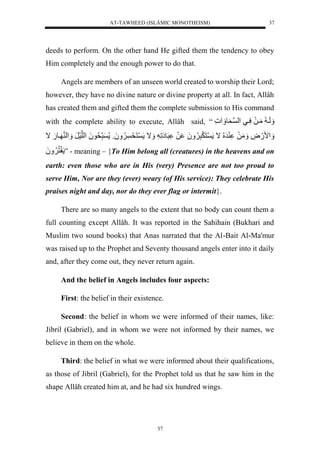 AT-TAWHEED (ISLÂMIC MONOTHEISM) 
37 
deeds to perform. On the other hand He gifted them the tendency to obey 
Him completely and the enough power to do that. 
Angels are members of an unseen world created to worship their Lord; 
however, they have no divine nature or divine property at all. In fact, Allâh 
has created them and gifted them the complete submission to His command 
with the complete ability to execute, Allâh said, “ لَََي لمَيلَلسَّييل لْن ي و ل 
مََْ.َضَّل مَََلَل رَ لُُّال نَ رَََّ لَََُُّ لَل رَوإَلَّ ل اََل نَحَ وَََُُّل ر حُّو لَُ لْلنسَرَلل لََْ ن يو.َلال 
نُّ لَََُُّ ” - meaning – {To Him belong all (creatures) in the heavens and on 
earth: even those who are in His (very) Presence are not too proud to 
serve Him, Nor are they (ever) weary (of His service): They celebrate His 
praises night and day, nor do they ever flag or intermit}. 
There are so many angels to the extent that no body can count them a 
full counting except Allâh. It was reported in the Sahihain (Bukhari and 
Muslim two sound books) that Anas narrated that the Al-Bait Al-Ma'mur 
was raised up to the Prophet and Seventy thousand angels enter into it daily 
and, after they come out, they never return again. 
And the belief in Angels includes four aspects: 
First: the belief in their existence. 
Second: the belief in whom we were informed of their names, like: 
Jibril (Gabriel), and in whom we were not informed by their names, we 
believe in them on the whole. 
Third: the belief in what we were informed about their qualifications, 
as those of Jibril (Gabriel), for the Prophet told us that he saw him in the 
shape Allâh created him at, and he had six hundred wings. 
37 
 