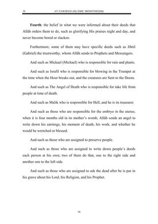 AT-TAWHEED (ISLÂMIC MONOTHEISM) 
38 
Fourth: the belief in what we were informed about their deeds that 
Allâh orders them to do, such as glorifying His praises night and day, and 
never become bored or slacken. 
Furthermore, some of them may have specific deeds such as Jibril 
(Gabriel) the trustworthy, whom Allâh sends to Prophets and Messengers. 
And such as Mickael (Michael) who is responsible for rain and plants. 
And such as Israfil who is responsible for blowing in the Trumpet at 
the time when the Hour breaks out, and the creatures are Sent to the Doom. 
And such as The Angel of Death who is responsible for take life from 
38 
people at time of death. 
And such as Malik who is responsible for Hell, and he is its treasurer. 
And such as those who are responsible for the embryo in the uterus; 
when it is four months old in its mother’s womb, Allâh sends an angel to 
write down his earnings, his moment of death, his work, and whether he 
would be wretched or blessed. 
And such as those who are assigned to preserve people. 
And such as those who are assigned to write down people’s deeds 
each person at his own; two of them do that, one to the right side and 
another one to the left side. 
And such as those who are assigned to ask the dead after he is put in 
his grave about his Lord, his Religion, and his Prophet. 
 