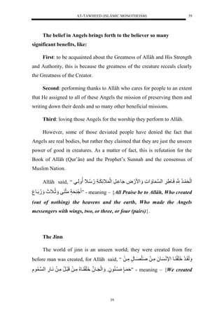 AT-TAWHEED (ISLÂMIC MONOTHEISM) 
39 
The belief in Angels brings forth to the believer so many 
39 
significant benefits, like: 
First: to be acquainted about the Greatness of Allâh and His Strength 
and Authority, this is because the greatness of the creature receals clearly 
the Greatness of the Creator. 
Second: performing thanks to Allâh who cares for people to an extent 
that He assigned to all of these Angels the mission of preserving them and 
writing down their deeds and so many other beneficial missions. 
Third: loving those Angels for the worship they perform to Allâh. 
However, some of those deviated people have denied the fact that 
Angels are real bodies, but rather they claimed that they are just the unseen 
power of good in creatures. As a matter of fact, this is refutation for the 
Book of Allâh (Qur’ân) and the Prophet’s Sunnah and the consensus of 
Muslim Nation. 
Allâh said, “ لَْحَ يرُّلنََّّْلسَيورَّ لََّ لْن ي و ل مََْ.َضَّل وَُ يرَّل لَْ اََّ يََاَّل.ُّسُّي لَ لََّييل 
حَاٍلمَثَ فل ثََُّي لَََ .ََُّلَيو ل ” - meaning – {All Praise be to Allâh, Who created 
(out of nothing) the heavens and the earth, Who made the Angels 
messengers with wings, two, or three, or four (pairs)}. 
The Jinn 
The world of jinn is an unseen world; they were created from fire 
before man was created, for Allâh said, “ لَََقَيرَل لََِقَ يول لْإنَ يو لَُمَّيلَلصَلَصَيونٍلمَّيلَل 
ةَ ي لٍٍمَ ي و وٍُل لَََْنَيونلُ لََِقَ يو لُُّمَّيلَللَرَيرُّلمَّيلَلنَيو.َّل لْن ي ولَّل ” - meaning – {We created 
 