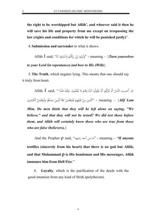 AT-TAWHEED (ISLÂMIC MONOTHEISM) 
4 
the right to be worshipped but Allâh’, and whoever said it then he 
will save his life and property from me except on trespassing the 
law (rights and conditions for which he will be punished justly)”. 
4. Submission and surrender to what it shows. 
Allâh  said, “ وَََ يََّبلااعل لَلََ هَ لا با لْ وَََ ل ا لََُاعل هَا لا ” - meaning – {Turn yourselves 
to your Lord (in repentance) and bow to His (Will)}. 
5. The Truth, which negates lying. This means that one should say 
4 
it truly from heart. 
Allâh  said, “ ل و حَََسَْا لههُاع لا لََ ا ما لالكارَْلا كاعل لََ ا مالَاوعهلااعل مَُهُاع وَلا ا لْ إ م ا لالفكَالُااعاَو وَهَوَا ل د فَاكَاهُاع 
لهها مََ مَا ل قَاالب هَََ لْ فَا اََيَال هَََُ ل هّلا لهها مََ اَادَقلاعل وَهَايَال هَََُ لهلبَاعذَ يَ ” - meaning – {Alif Lam 
Mim. Do men think that they will be left alone on saying, "We 
believe," and that they will not be tested? We did test those before 
them, and Allâh will certainly know those who are true from those 
who are false (believers).} 
And the Prophet  said, “ ماع ما حَاد معاهد ” - meaning – “If anyone 
testifies (sincerely from his heart) that there is no god but Allâh, 
and that Muhammad  is His bondsman and His messenger, Allâh 
immunes him from Hell Fire.” 
6. Loyalty, which is the purification of the deeds with the 
good intention from any kind of Shirk (polytheism). 
 