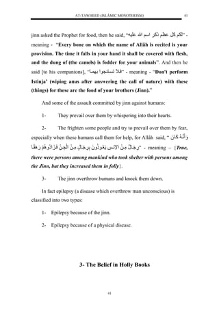 AT-TAWHEED (ISLÂMIC MONOTHEISM) 
41 
jinn asked the Prophet for food, then he said, “ - ”ل لََكرل ظ لَذك لَ سْ لَاللهل لس 
meaning - “Every bone on which the name of Allâh is recited is your 
provision. The time it falls in your hand it shall be covered with flesh, 
and the dung of (the camels) is fodder for your animals”. And then he 
said [to his companions], “ سي لَل ين نو لْل يو ” - meaning - “Don't perform 
Istinja’ (wiping anus after answering the call of nature) with these 
(things) for these are the food of your brothers (Jinn).” 
And some of the assault committed by jinn against humans: 
1- They prevail over them by whispering into their hearts. 
2- The frighten some people and try to prevail over them by fear, 
especially when these humans call them for help, for Allâh said, “ نني لكَيو لَُ 
يَُونَلمَّيلَل لْإني ل عُّيوذُّ لََُلَّ يَََُّونٍلمَّيلَل لَْنَّي للسَي إُّْ لَُِّ لََ.َ قًَِيو .َّ” - meaning – {True, 
there were persons among mankind who took shelter with persons among 
the Jinn, but they increased them in folly}. 
3- The jinn overthrow humans and knock them down. 
In fact epilepsy (a disease which overthrow man unconscious) is 
41 
classified into two types: 
1- Epilepsy because of the jinn. 
2- Epilepsy because of a physical disease. 
3- The Belief in Holly Books 
 