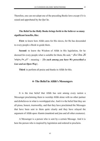 AT-TAWHEED (ISLÂMIC MONOTHEISM) 
43 
Therefore, one can not adopt one of the preceding Books laws except if it is 
sound and approbated by the Qur’ân. 
The Belief in the Holly Books brings forth to the believer so many 
43 
significant benefits, like: 
First: to know how Allâh cares for His slaves, for He has descended 
to every people a Book to guide them. 
Second: to know the Wisdom of Allâh in His legislation, for he 
decreed for every people what is suitable for them, He said, “ ل رَل عُل ولمي لََ 
شي ال مَ و يُو ” - meaning – {To each among you have We prescribed a 
Law and an Open Way}. 
Third: to perform all praise and thanks to Allâh for this. 
4- The Belief in Allâh’s Messengers 
It is the true belief that Allâh has sent among every nation a 
Messenger proclaiming them to worship Allâh alone with no other partner 
and disbelieves in what is worshipped else. And it is the belief that they are 
all pious, honest, trustworthy, and that they have proclaimed the Messages 
that have been sent to them quite clearly and they have relayed the 
argument of Allâh upon Alamin (mankind and jinn and all other creatures). 
A Messenger is a person who is sent by a certain Message. And it is 
here the person who is inspired by legislation and ordered to proclaim. 
 