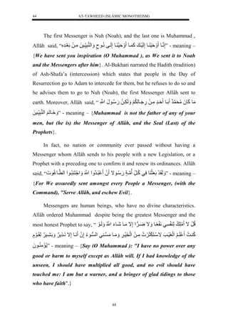 AT-TAWHEED (ISLÂMIC MONOTHEISM) 
44 
The first Messenger is Nuh (Noah), and the last one is Muhammad , 
Allâh said, “ إَّننيول ةَََسَ يولإَّلَسَي لكَ يول ةَََسَ يولإَّلَيفلنُّيونٍل لََْ نرَّس يسلَلمَّيلَللَعَيرَّلَُّ ” - meaning – 
{We have sent you inspiration (O Muhammad ), as We sent it to Noah 
and the Messengers after him}. Al-Bukhari narrated the Hadith (tradition) 
of Ash-Shafa’a (intercession) which states that people in the Day of 
Resurrection go to Adam to intercede for them, but he refuses to do so and 
he advises them to go to Nuh (Noah), the first Messenger Allâh sent to 
earth. Moreover, Allâh said, “ مَولكَو لَُمُّحَن رَل لَيول ةَيرٍلمَّيلَل.َّ يَُولَّ لَََُّ لَََ يََّلَل.َسُّيونَلنَّْْل 
يَََِولَ لََ لْ نرَّس يسلَل ” - meaning – {Muhammad is not the father of any of your 
men, but (he is) the Messenger of Allâh, and the Seal (Last) of the 
Prophets}. 
In fact, no nation or community ever passed without having a 
Messenger whom Allâh sends to his people with a new Legislation, or a 
Prophet with a preceding one to confirm it and renew its ordinances. Allâh 
said, “ لَََقَرَللَعَثَ ولسَّيلكُّي رل نمياٍل.َسُّيوال لَُ رُّيرُّ لَْنْللَْ نََََُْ رُّيو لْ لْن يوغُّو ل ” - meaning – 
{For We assuredly sent amongst every People a Messenger, (with the 
Command), "Serve Allâh, and eschew Evil}. 
Messengers are human beings, who have no divine characteristics. 
Allâh ordered Muhammad despite being the greatest Messenger and the 
most honest Prophet to say, “ لُّرَلال مَلَّ للَّ يلنَ عًيول اََل يََ لْإَّالمَيولشَيوءَلنُّْْل لََلَيوَل 
كُّ ي ل لَي لَُّ لَْغَسَيتَلاسَينَ ثَََ لمَّيلَل لَْخَسَي لََّ مَََيولمَن ي يل لْو يوءُّلإَّ لَُ نَيولإَّالنَي لََ لَََ يس لََلَّقَيوَللٍل 
مَمَّ يو لَُ ” - meaning – {Say (O Muhammad ): "I have no power over any 
good or harm to myself except as Allâh will. If I had knowledge of the 
unseen, I should have multiplied all good, and no evil should have 
touched me: I am but a warner, and a bringer of glad tidings to those 
who have faith".} 
44 
 