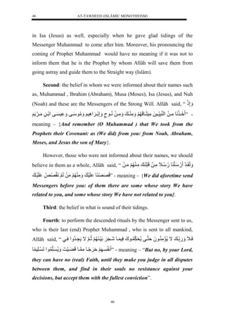 AT-TAWHEED (ISLÂMIC MONOTHEISM) 
46 
in Isa (Jesus) as well, especially when he gave glad tidings of the 
Messenger Muhammad to come after him. Moreover, his pronouncing the 
coming of Prophet Muhammad would have no meaning if it was not to 
inform them that he is the Prophet by whom Allâh will save them from 
going astray and guide them to the Straight way (Islâm). 
Second: the belief in whom we were informed about their names such 
as, Muhammad , Ibrahim (Abraham), Musa (Moses), Isa (Jesus), and Nuh 
(Noah) and these are the Messengers of the Strong Will. Allâh said, “ إَََّذَل 
- ” يَِي نَولمَّييلَل لْ نرَّس ييسلَلمَّسثَييولَ لََ مَََّ يي ل مَََّييلَلنُّييونٍل إَََّلَيي سَََِّْ لََ مََُّوسَييفل س ييفل لَْييلَّلمَيي لََ 
meaning – {And remember (O Muhammad ) that We took from the 
Prophets their Covenant: as (We did) from you: from Noah, Abraham, 
Moses, and Jesus the son of Mary}. 
However, those who were not informed about their names, we should 
believe in them as a whole, Allâh said, “ لَََقَيرَل .َلسَيلَ ول.ُّسُّي لَمَّيلَللَرَلَّي لمَّي لََمَيلَل 
لَصَصَ ول لَسَ ل مَََّ لََمَلَللَ لََنَقَصُّصَل لَسَي ل ” - meaning – {We did aforetime send 
Messengers before you: of them there are some whose story We have 
related to you, and some whose story We have not related to you}. 
Third: the belief in what is sound of their tidings. 
Fourth: to perform the descended rituals by the Messenger sent to us, 
who is their last (end) Prophet Muhammad , who is sent to all mankind, 
Allâh said, “ سَي لَ .َََل ي لال مَمَّ يو لَُةَننيفل حَ يوكَلسَّس يولشَينَ لََلَسَي لََثُّينلَال نَّيرُّ لَْسَّييل 
ن ي لََةَ يًََُولمَّن يوللَ يَْسَ ل يلَّ و لْلَ يلَّس و ” - meaning – “But no, by your Lord, 
they can have no (real) Faith, until they make you judge in all disputes 
between them, and find in their souls no resistance against your 
decisions, but accept them with the fullest conviction”. 
46 
 