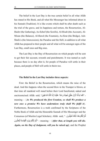 AT-TAWHEED (ISLÂMIC MONOTHEISM) 
48 
The belief in the Last Day is the true certain belief in all what Allâh 
has stated in His Book, and all what His Messenger has informed about in 
his Sunnah (Tradition). It is like events which shall be after death such as 
the trial of the grave, and its happiness and torture, the Resurrection, Al- 
Hashr (the Gathering), As-Sohof (the Scrolls), Al-Hisab (the Account), Al- 
Mizan (the Balance), Al-Hawd (the Fountain), As-Sirat (the Bridge), Ash- 
Shafa’a (the Intercession), the Paradise and the Hell, in addition to all what 
Allâh has prepared to their people and all what will be amongst signs of the 
Last Day, small ones and Big ones. 
The Last Day is the Day of Resurrection on which people will be sent 
to get their fair account, rewards and punishments. It was named as such 
because there is no day after it, for people of Paradise will settle in their 
places, and people of Hell will settle in theirs too. 
The Belief in the Last Day includes three aspects: 
First: the Belief in the Resurrection, which means the raise of the 
dead. And this happens when the second blow in the Trumpet is blown, at 
that time all mankind will stand before their Lord barefooted, naked and 
uncircumcised. Allâh said, “ - ”كَ وللَرَ نَول نَنَل لََِقٍلنُّعَّسرُّ لُُّ رً لْ لَسَ يولإَّننيولكُّ نيولسَيو لَّسلَل 
meaning – {As We produced the first Creation, so shall We produce a 
new one: a promise We have undertaken: truly shall We fulfil it}. 
Furthermore, Resurrection is a truth confirmed by the Scriptures of the 
Noble Book of Allâh and the Honorable Sunnah of His Messenger and the 
Consensus (of Muslim Legal Scholars). Allâh said, “ ثُّنلَإَّننلَََُّلَعَرَلذَلَّي للَ س نُّيو وَُل 
ثُّينلَإَّننيَُّ لََ يوَلَل لَْقَّسَومَياَّللُّرَعَثُّيو لَُ ” - meaning – {After that, at length you will die. 
Again, on the Day of Judgment, will you be raised up}, and the Prophet 
48 
 