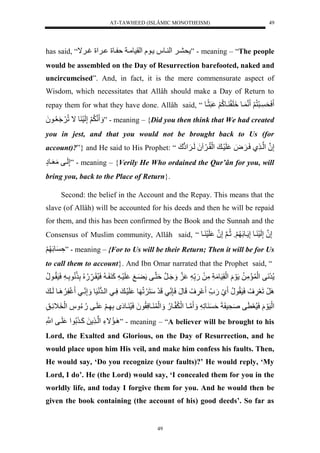 AT-TAWHEED (ISLÂMIC MONOTHEISM) 
49 
has said, “ ح ي لَ لْ يو ل يولل لْقسوميالة يولل ي لَْلغي اَ ” - meaning – “The people 
would be assembled on the Day of Resurrection barefooted, naked and 
uncircumcised”. And, in fact, it is the mere commensurate aspect of 
Wisdom, which necessitates that Allâh should make a Day of Return to 
repay them for what they have done. Allâh said, “ سَحَ يرَنُّ لََ نن يول لََِقَ يوكُّ لََ رَثًيول 
لََ ننلَََُّإَّلَسَ ولاللُّ عَََُُّيو لَُ ” - meaning – {Did you then think that We had created 
you in jest, and that you would not be brought back to Us (for 
account)?”} and He said to His Prophet: “ إَّنلُ لْني يلسَي ضَََل لَسَي ل لَْقُّي اََ لَُلَي إََْوكَل 
إَّلَيفلمَعَيوإٍل ” - meaning – {Verily He Who ordained the Qur’ân for you, will 
bring you, back to the Place of Return}. 
Second: the belief in the Account and the Repay. This means that the 
slave (of Allâh) will be accounted for his deeds and then he will be repaid 
for them, and this has been confirmed by the Book and the Sunnah and the 
Consensus of Muslim community, Allâh said, “ لإَّنلُإَّلَسَ يولإَّ يولَ وََلثُّينلَإَّنلُ لَسَ يول 
ةَّ ولَ لََ ” - meaning – {For to Us will be their Return; Then it will be for Us 
to call them to account}. And Ibn Omar narrated that the Prophet said, “ ل 
رَنَفل لَْ مَمَّلُّل وَلَل لَْقَّسَومَاَّلمَّلَل.َلل ل ن ل يَََُنرلةَننيفل يَْ لََ لَسَي لكَ ي لسَسُّقَي .ُّ لُُّلَّ نُّولَّي لسَسَقُّيونُّل 
رََِللَعَ فََُّّلسَسَقُّونُّل يَل.َ ل فََُّّللَونَلسَ نٍَّ يللَرَلسَنَ لََُّ ول لَسَي لسَّييل لْيرونَسَول إَََّن ييل غَل يََُِّوللَي ل 
لَْسَوَلَلسَسُّعَ فلصَحَّس اَلةَ ولَّ ل لََ نميول لَْ نيو.ُّل لَََْ يوسَّقُّو لَُسَسُّ يوإَ للَّ ي لََ لَيفل.ُّءُّ ل لَْخَ اََّيقَّل 
يَِمُّاءَّل لْني لَلكَي لُّو لْ لَيفلنْلَّْ ” - meaning – “A believer will be brought to his 
Lord, the Exalted and Glorious, on the Day of Resurrection, and he 
would place upon him His veil, and make him confess his faults. Then, 
He would say, ‘Do you recognize (your faults)?’ He would reply, ‘My 
Lord, I do’. He (the Lord) would say, ‘I concealed them for you in the 
worldly life, and today I forgive them for you. And he would then be 
given the book containing (the account of his) good deeds’. So far as 
49 
 