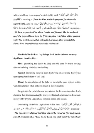 AT-TAWHEED (ISLÂMIC MONOTHEISM) 
51 
which would not cross anyone’s mind. Allâh said, “ لََْنقُّو لْ لْ نو.َل لْننَّيل رن ل 
لَّلَ وََسَّ لَل ” - meaning – {Fear the Fire, which is prepared for those who 
reject Faith}. And He said, “ إَّننول نَرَنَوللَّلنظولَّ سلَلنَو.ً لْ ةَورَللَّ لََسُّ إَََّْلُّ ول إَََّ لَُ 
نَغَّسثُّو لْ غَوثُّو لْلَّ وءٍلكَولَ رَّل وَّيل لَْوُّ وُُّ لَُلَّئَ ل لْن ل سَََوءَ لمُّ لَََ لَقًو ” - meaning – 
{We have prepared a Fire whose (smoke and flames), like the wall and 
roof of a tent, will hem them in. If they implore relief they will be granted 
water like melted brass, that will scald their faces. How dreadful the 
drink! How uncomfortable a couch to recline on!}. 
The Belief in the Last Day brings forth to the believer so many 
51 
significant benefits, like: 
First: prompting the desire to obey and the care for them looking 
forward to being rewarded on that Day. 
Second: prompting the awe from disobeying or accepting disobeying 
fearing the punishment of that Day. 
Third: the consolation of the believer in what he does not get in this 
world in return of what he hopes to get in the Thereafter. 
Despite this fact, disbelievers have denied the Resurrection after death 
claiming that it is inconceivable; however, this is obsolete and its desuetude 
is proved by Divine Legislation, common sense, and reason. 
Concerning the Divine Legislation, Allâh said, “ زَ لََ لْن لَلكَ لََُّْ لَُلَيلَل 
رَعَثُّو لْلُّيرَللَلَيفل .َََل ييللَنُّرَعَيثُّنللثُّينلَلَنُّ رنيمُّنلُلَّ يول لَينُّ لََ ذَََلَّي ل لَيفلنَّْْل يس لََ ” - meaning – 
{The Unbelievers claimed that they will not be raised up (for Judgment). 
Say (O Muhammad ): "Yea, by my Lord, you shall surely be raised up: 
 