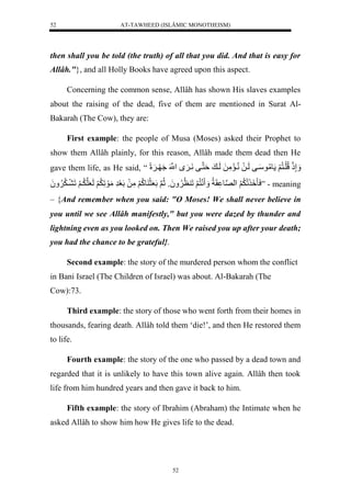 AT-TAWHEED (ISLÂMIC MONOTHEISM) 
52 
then shall you be told (the truth) of all that you did. And that is easy for 
Allâh."}, and all Holly Books have agreed upon this aspect. 
Concerning the common sense, Allâh has shown His slaves examples 
about the raising of the dead, five of them are mentioned in Surat Al- 
Bakarah (The Cow), they are: 
First example: the people of Musa (Moses) asked their Prophet to 
show them Allâh plainly, for this reason, Allâh made them dead then He 
gave them life, as He said, “ إَََّذَللُّلَينُّ لََ ومُّوسَيفللَيلَلنُّيمَمَّلَللَي لةَننيفلنَي لنَْْل ي لًََل 
سَأ لَ لَََُّ لْنصو قَاُّل نَنُّ لََلَ ظُّ وَََُُّلثُّنلَلَعَثَ وكُّ لََمَّلَللَعَرَّلمَوَلَّ لَََُّلَعَلنيَُّ لََلَ ي لََََُُُّّ ” - meaning 
– {And remember when you said: "O Moses! We shall never believe in 
you until we see Allâh manifestly," but you were dazed by thunder and 
lightning even as you looked on. Then We raised you up after your death; 
you had the chance to be grateful}. 
Second example: the story of the murdered person whom the conflict 
in Bani Israel (The Children of Israel) was about. Al-Bakarah (The 
Cow):73. 
Third example: the story of those who went forth from their homes in 
thousands, fearing death. Allâh told them ‘die!’, and then He restored them 
to life. 
Fourth example: the story of the one who passed by a dead town and 
regarded that it is unlikely to have this town alive again. Allâh then took 
life from him hundred years and then gave it back to him. 
Fifth example: the story of Ibrahim (Abraham) the Intimate when he 
asked Allâh to show him how He gives life to the dead. 
52 
 