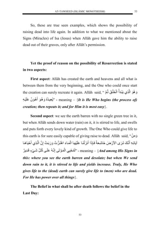 AT-TAWHEED (ISLÂMIC MONOTHEISM) 
53 
So, these are true seen examples, which shows the possibility of 
raising dead into life again. In addition to what we mentioned about the 
Signs (Miracles) of Isa (Jesus) when Allâh gave him the ability to raise 
dead out of their graves, only after Allâh’s permission. 
Yet the proof of reason on the possibility of Resurrection is stated 
53 
in two aspects: 
First aspect: Allâh has created the earth and heavens and all what is 
between them from the very beginning, and the One who could once start 
the creation can surely recreate it again. Allâh said, “ وَََُِّل لْن يل رَيرَ ل لَْخَلَيقَلثُّينلَ 
عَّسيرُّ لُُّ يََُِّوَل يَِوَ لُُّ لَسَي ل ” - meaning – {It is He Who begins (the process of) 
creation; then repeats it; and for Him it is most easy}. 
Second aspect: we see the earth barren with no single green tree in it, 
but when Allâh sends down water (rain) on it, it is stirred to life, and swells 
and puts forth every lovely kind of growth. The One Who could give life to 
this earth is for sure easily capable of giving raise to dead. Allâh said, “ مَََّلَل 
ا ولَّي ل نني للَي ل مْ.َضَل وَِشَّيعَاًلسَي ذٍََّ لْ ن لَ يول لَسَ يول لَْ يوءَل نََِْين ل .َََلَي لإَّنلُ لْني يل ةَسَو يَِول 
لَ حَسَّيل لَْ يوَلَفلإَّنني ل لَيفلكُّي رلشَييَءٍللَيرَّ لََ ” - meaning – {And among His Signs in 
this: where you see the earth barren and desolate; but when We send 
down rain to it, it is stirred to life and yields increase. Truly, He Who 
gives life to the (dead) earth can surely give life to (men) who are dead. 
For He has power over all things}. 
The Belief in what shall be after death follows the belief in the 
Last Day: 
 