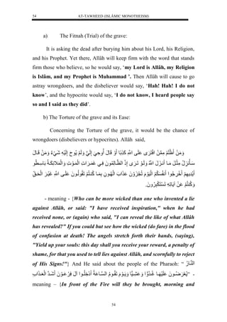 AT-TAWHEED (ISLÂMIC MONOTHEISM) 
54 
a) The Fitnah (Trial) of the grave: 
It is asking the dead after burying him about his Lord, his Religion, 
and his Prophet. Yet there, Allâh will keep firm with the word that stands 
firm those who believe, so he would say, ‘my Lord is Allâh, my Religion 
is Islâm, and my Prophet is Muhammad ’. Then Allâh will cause to go 
astray wrongdoers, and the disbeliever would say, ‘Hah! Hah! I do not 
know’, and the hypocrite would say, ‘I do not know, I heard people say 
so and I said as they did’. 
b) The Torture of the grave and its Ease: 
Concerning the Torture of the grave, it would be the chance of 
wrongdoers (disbelievers or hypocrites). Allâh said, 
مَََلَل ظَلَ لَُّمَّن لَل سَْنَ ل لَفلنَّْْلكَ لًول لََلَونَل ةََّيَلإَّلَنيل لَََ لََ ونَلإَّلَسَ لشَيَءَل مَََلَللَيونَل 
سَيأنُّ نُّلمَّثَيرَلمَيول ني نَلنُّْْل لَََيوَللَي لإَّذَل لْنظيولَّ و لَُسَّييلغَ ي ل لَْ يوَ ل لَََْ اََّ يََاُّللَوسَّي ول 
رَّ لََل وَََُُِّّ لْ ن لَََُّ لَْسَوَلَللُّنَ لَََُ ل لَْ يو لَُّلَّ يولكُّ ينُّ لََلَقُّولُّيو لَُ لَيفلنَّْْلغَسَي لََ لَْحَي قَّل 
كََُّ نُّ لََ لَلا ولَّ للَ نَ رَََّ وَََُُّ 
- meaning - {Who can be more wicked than one who invented a lie 
against Allâh, or said: "I have received inspiration," when he had 
received none, or (again) who said, "I can reveal the like of what Allâh 
has revealed?" If you could but see how the wicked (do fare) in the flood 
of confusion at death! The angels stretch forth their hands, (saying), 
"Yield up your souls: this day shall you receive your reward, a penalty of 
shame, for that you used to tell lies against Allâh, and scornfully to reject 
of His Signs!"} And He said about the people of the Pharaoh: “ لْ نيو.ُّل 
- ” عَ يَََُّيو لَُ لَسَ ييولغُّييرُّ لْ ييس ول ييوَلَللَقُّييولُّل لْن ييو اُّل إَ لَُِّّييو لْانَلسَّ ييوَ لَُ شَييرنل لَْعَيي ل 
meaning – {In front of the Fire will they be brought, morning and 
54 
 