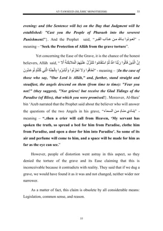 AT-TAWHEED (ISLÂMIC MONOTHEISM) 
55 
evening: and (the Sentence will be) on the Day that Judgment will be 
established: "Cast you the People of Pharaoh into the severest 
Punishment!"}. And the Prophet said, “َ - ”لعييوذ لَْلييوملمييلل يي ل لْقريي 
meaning – “Seek the Protection of Allâh from the grave torture”. 
Yet concerning the Ease of the Grave, it is the chance of the honest 
believers, Allâh said, “ إَّنلُ لْن لَللَولُّو لْ.َلو ولنُّْْلثُّنلَ سَْنَقَومُّو لْلَنَ ن نُّل لَيسَ لََ لَْ ل اََّ يََاُّل ال 
لَخَوسُّو لْ اََللَحَ نُّو لْ لَ لََُّْلَّولَنَ ناَّل لْننَّيلكُّ نُّ لََلُّو يرُّ لََُ ” - meaning – {In the case of 
those who say, "Our Lord is Allâh," and, further, stand straight and 
steadfast, the angels descend on them (from time to time): "Fear you 
not!" (they suggest), "Nor grieve! but receive the Glad Tidings of the 
Paradise (of Bliss), that which you were promised!}. Moreover, Al-Bara’ 
bin ‘Azeb narrated that the Prophet said about the believer who will answer 
the questions of the two Angels in his grave, “ - ” يوإيلم يوإٍلميلل لْ ي وء 
meaning – “..then a crier will call from Heaven, ‘My servant has 
spoken the truth, so spread a bed for him from Paradise, clothe him 
from Paradise, and open a door for him into Paradise’. So some of its 
air and perfume will come to him, and a space will be made for him as 
far as the eye can see.” 
However, people of distortion went astray in this aspect, so they 
denied the torture of the grave and its Ease claiming that this is 
inconceivable because it contradicts with reality. They said that if we dug a 
grave, we would have found it as it was and not changed, neither wider nor 
narrower. 
As a matter of fact, this claim is obsolete by all considerable means: 
Legislation, common sense, and reason. 
55 
 