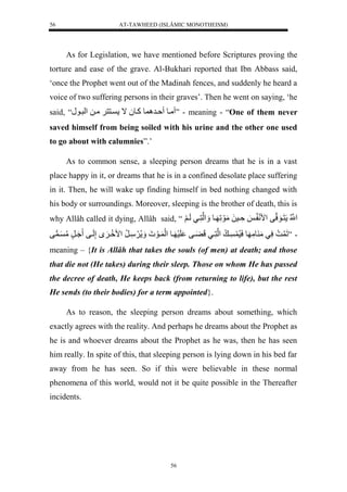 AT-TAWHEED (ISLÂMIC MONOTHEISM) 
56 
As for Legislation, we have mentioned before Scriptures proving the 
torture and ease of the grave. Al-Bukhari reported that Ibn Abbass said, 
‘once the Prophet went out of the Madinah fences, and suddenly he heard a 
voice of two suffering persons in their graves’. Then he went on saying, ‘he 
said, “ ميول ةير ولكيو لُال ينن لَميلل لْريون ” - meaning - “One of them never 
saved himself from being soiled with his urine and the other one used 
to go about with calumnies”.’ 
As to common sense, a sleeping person dreams that he is in a vast 
place happy in it, or dreams that he is in a confined desolate place suffering 
in it. Then, he will wake up finding himself in bed nothing changed with 
his body or surroundings. Moreover, sleeping is the brother of death, this is 
why Allâh called it dying, Allâh said, “نُّْْلل نَيوَسنفل مْنَ ي لةَّيسلَلمَوَلَّ يول لََْننَّييللَي لََ 
- ”لَ لسَّيلمَ ومَّ ولسَسُّ ي ل لْننَّييللَ يَْفل لَسَ يول لَْ يوَ ل سَََّيرُّل مْ يَِ لإَّلَيفل يَُرٍلمُّ ي ف 
meaning – {It is Allâh that takes the souls (of men) at death; and those 
that die not (He takes) during their sleep. Those on whom He has passed 
the decree of death, He keeps back (from returning to life), but the rest 
He sends (to their bodies) for a term appointed}. 
As to reason, the sleeping person dreams about something, which 
exactly agrees with the reality. And perhaps he dreams about the Prophet as 
he is and whoever dreams about the Prophet as he was, then he has seen 
him really. In spite of this, that sleeping person is lying down in his bed far 
away from he has seen. So if this were believable in these normal 
phenomena of this world, would not it be quite possible in the Thereafter 
incidents. 
56 
 