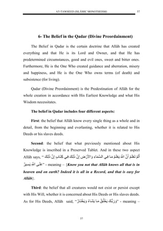 AT-TAWHEED (ISLÂMIC MONOTHEISM) 
57 
6- The Belief in the Qadar (Divine Preordainment) 
The Belief in Qadar is the certain doctrine that Allâh has created 
everything and that He is its Lord and Owner, and that He has 
predetermined circumstances, good and evil ones, sweet and bitter ones. 
Furthermore, He is the One Who created guidance and aberration, misery 
and happiness, and He is the One Who owns terms (of death) and 
subsistence (for living). 
Qadar (Divine Preordainment) is the Predestination of Allâh for the 
whole creation in accordance with His Earliest Knowledge and what His 
Wisdom necessitates. 
The belief in Qadar includes four different aspects: 
First: the belief that Allâh know every single thing as a whole and in 
detail, from the beginning and everlasting, whether it is related to His 
Deeds or his slaves deeds. 
Second: the belief that what previously mentioned about His 
Knowledge is inscribed in a Preserved Tablet. And in these two aspect 
Allâh says, “ لَ لََلَعَلَي لََ نلُنَْْل عَلَي لَُّمَيولسَّييل لْن ي وءَّل مََْ.َضَّلإَّنلُذَلَّي لسَّييلكَّنَيو لإَّنلُذَلَّي ل 
لَيفلنَّْْل يس لََ ” - meaning – {Know you not that Allâh knows all that is in 
heaven and on earth? Indeed it is all in a Record, and that is easy for 
Allâh}. 
Third: the belief that all creatures would not exist or persist except 
with His Will, whether it is concerned about His Deeds or His slaves deeds. 
As for His Deeds, Allâh said, “ لوي ل خَلُّيقُّلمَيول يوءُّل خَنَيو.ُّل .َََ ” - meaning – 
57 
 